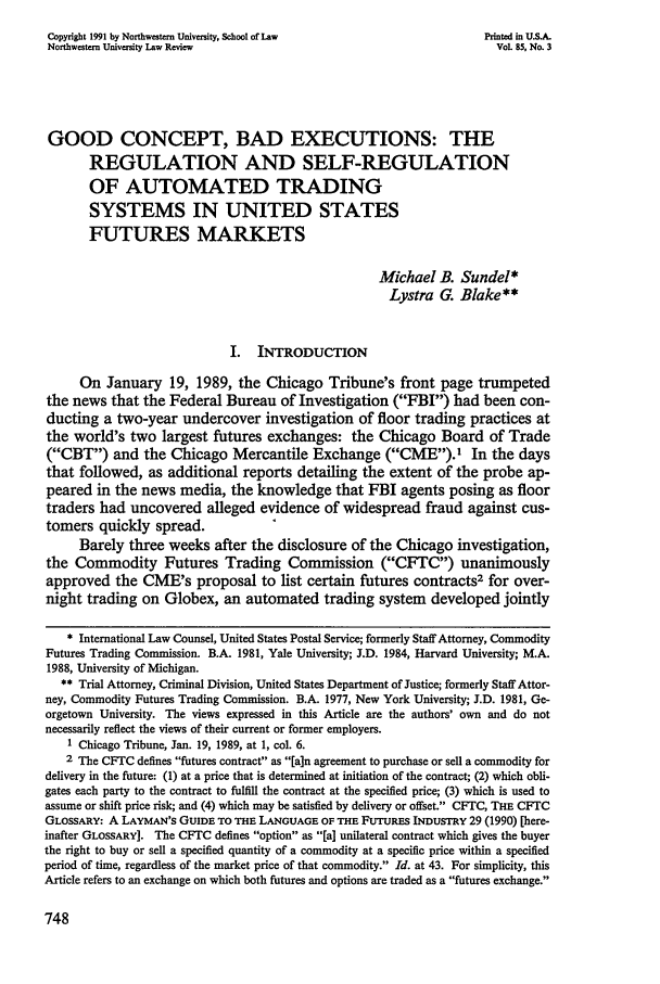 handle is hein.journals/illlr85 and id is 766 raw text is: Copyright 1991 by Northwestern University, School of Law              Printed in U.S.A.
Northwestern University Law Review                                      Vol. 85, No. 3
GOOD CONCEPT, BAD EXECUTIONS: THE
REGULATION AND SELF-REGULATION
OF AUTOMATED TRADING
SYSTEMS IN UNITED STATES
FUTURES MARKETS
Michael B. Sundel*
Lystra G. Blake**
I. INTRODUCTION
On January 19, 1989, the Chicago Tribune's front page trumpeted
the news that the Federal Bureau of Investigation (FBI) had been con-
ducting a two-year undercover investigation of floor trading practices at
the world's two largest futures exchanges: the Chicago Board of Trade
(CBT) and the Chicago Mercantile Exchange (CME). In the days
that followed, as additional reports detailing the extent of the probe ap-
peared in the news media, the knowledge that FBI agents posing as floor
traders had uncovered alleged evidence of widespread fraud against cus-
tomers quickly spread.
Barely three weeks after the disclosure of the Chicago investigation,
the Commodity Futures Trading Commission (CFTC) unanimously
approved the CME's proposal to list certain futures contracts2 for over-
night trading on Globex, an automated trading system developed jointly
* International Law Counsel, United States Postal Service; formerly Staff Attorney, Commodity
Futures Trading Commission. B.A. 1981, Yale University; J.D. 1984, Harvard University; M.A.
1988, University of Michigan.
** Trial Attorney, Criminal Division, United States Department of Justice; formerly Staff Attor-
ney, Commodity Futures Trading Commission. B.A. 1977, New York University; J.D. 1981, Ge-
orgetown University. The views expressed in this Article are the authors' own and do not
necessarily reflect the views of their current or former employers.
1 Chicago Tribune, Jan. 19, 1989, at 1, col. 6.
2 The CFTC defines futures contract as [a]n agreement to purchase or sell a commodity for
delivery in the future: (1) at a price that is determined at initiation of the contract; (2) which obli-
gates each party to the contract to fulfill the contract at the specified price; (3) which is used to
assume or shift price risk; and (4) which may be satisfied by delivery or offset. CFTC, THE CFTC
GLOSSARY: A LAYMAN'S GUIDE TO THE LANGUAGE OF THE FUTURES INDUSTRY 29 (1990) [here-
inafter GLOSSARY]. The CFTC defines option as [a] unilateral contract which gives the buyer
the right to buy or sell a specified quantity of a commodity at a specific price within a specified
period of time, regardless of the market price of that commodity. Id. at 43. For simplicity, this
Article refers to an exchange on which both futures and options are traded as a futures exchange.


