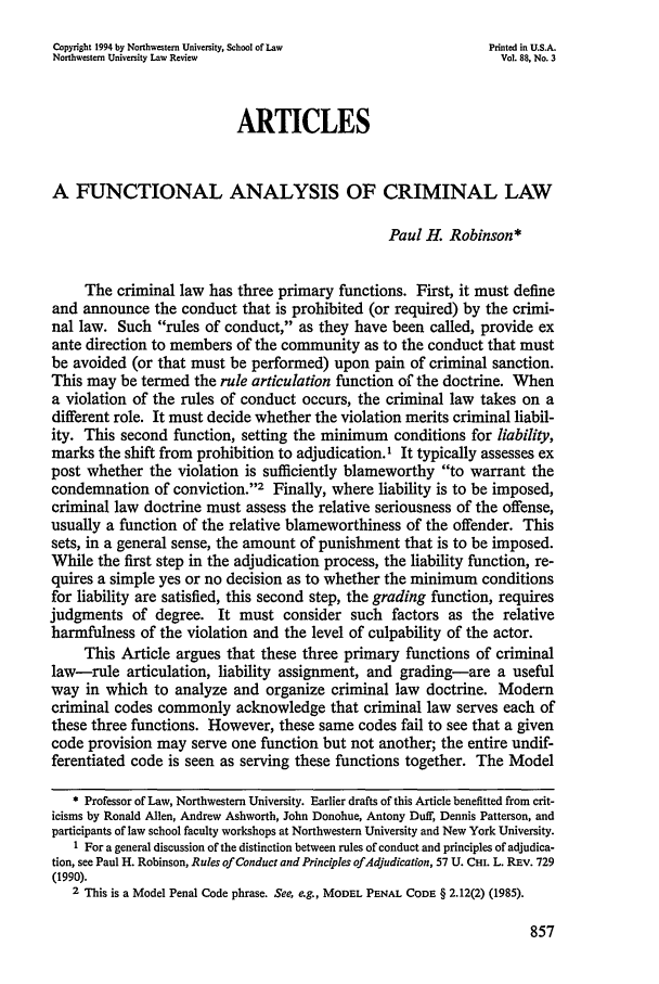 handle is hein.journals/illlr88 and id is 873 raw text is: Copyright 1994 by Northwestern University, School of Law        Printed in U.S.A.
Northwestern University Law Review                                Vol. 88, No. 3
ARTICLES
A FUNCTIONAL ANALYSIS OF CRIMINAL LAW
Paul H. Robinson*
The criminal law has three primary functions. First, it must define
and announce the conduct that is prohibited (or required) by the crimi-
nal law. Such rules of conduct, as they have been called, provide ex
ante direction to members of the community as to the conduct that must
be avoided (or that must be performed) upon pain of criminal sanction.
This may be termed the rule articulation function of the doctrine. When
a violation of the rules of conduct occurs, the criminal law takes on a
different role. It must decide whether the violation merits criminal liabil-
ity. This second function, setting the minimum conditions for liability,
marks the shift from prohibition to adjudication.1 It typically assesses ex
post whether the violation is sufficiently blameworthy to warrant the
condemnation of conviction.'2 Finally, where liability is to be imposed,
criminal law doctrine must assess the relative seriousness of the offense,
usually a function of the relative blameworthiness of the offender. This
sets, in a general sense, the amount of punishment that is to be imposed.
While the first step in the adjudication process, the liability function, re-
quires a simple yes or no decision as to whether the minimum conditions
for liability are satisfied, this second step, the grading function, requires
judgments of degree. It must consider such factors as the relative
harmfulness of the violation and the level of culpability of the actor.
This Article argues that these three primary functions of criminal
law-rule articulation, liability assignment, and grading-are a useful
way in which to analyze and organize criminal law doctrine. Modem
criminal codes commonly acknowledge that criminal law serves each of
these three functions. However, these same codes fail to see that a given
code provision may serve one function but not another; the entire undif-
ferentiated code is seen as serving these functions together. The Model
* Professor of Law, Northwestern University. Earlier drafts of this Article benefitted from crit-
icisms by Ronald Allen, Andrew Ashworth, John Donohue, Antony Duff, Dennis Patterson, and
participants of law school faculty workshops at Northwestern University and New York University.
1 For a general discussion of the distinction between rules of conduct and principles of adjudica-
tion, see Paul H. Robinson, Rules of Conduct and Principles of Adjudication, 57 U. CH. L. REv. 729
(1990).
2 This is a Model Penal Code phrase. See, eg., MODEL PENAL CODE § 2.12(2) (1985).


