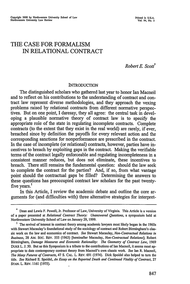 handle is hein.journals/illlr94 and id is 857 raw text is: Copyright 2000 by Northwestern University School of Law               Printed in U.S.A.
Northwestern University Law Review                                      Vol. 94, No. 3
THE CASE FOR FORMALISM
IN RELATIONAL CONTRACT
Robert E. Scott*
INTRODUCTION
The distinguished scholars who gathered last year to honor Ian Macneil
and to reflect on his contributions to the understanding of contract and con-
tract law represent diverse methodologies, and they approach the vexing
problems raised by relational contracts from different normative perspec-
tives. But on one point, I daresay, they all agree: the central task in devel-
oping a plausible normative theory of contract law is to specify the
appropriate role of the state in regulating incomplete contracts. Complete
contracts (to the extent that they exist in the real world) are rarely, if ever,
breached since by definition the payoffs for every relevant action and the
corresponding sanctions for nonperformance are prescribed in the contract.
In the case of incomplete (or relational) contracts, however, parties have in-
centives to breach by exploiting gaps in the contract. Making the verifiable
terms of the contract legally enforceable and regulating incompleteness in a
consistent manner reduces, but does not eliminate, these incentives to
breach. There still remains the fundamental question: should the law seek
to complete the contract for the parties? And, if so, from what vantage
point should the contractual gaps be filled? Determining the answers to
these questions has preoccupied contract law scholars for the past twenty-
five years.'
In this Article, I review the academic debate and outline the core ar-
guments for (and difficulties with) three alternative strategies for interpret-
Dean and Lewis F. Powell, Jr. Professor of Law, University of Virginia. This Article is a version
of a paper presented at Relational Contract Theory: Unanswered Questions, a symposium held at
Northwestern University School of Law on January 29, 1999.
1 The revival of interest in contract theory among academic lawyers most likely began in the 1960s
with Stewart Macaulay's foundational study of the sociology of contract and Robert Birmingham's clas-
sic work on the law and economics of contract. See Stewart Macaulay, Non-Contractual Relations in
Business, 28 AM. Soc. REv. 555 (1963) [hereinafter Macaulay, Non-Contractual Relations]; Robert
Birmingham, Damage Measures and Economic Rationality: The Geometry of Contract Law, 1969
DUKE L. J. 50. But as this Symposium is a tribute to the contributions of Ian Macneil, it seems most ap-
propriate to date contemporary contract theory from Macneil's own classic work. See Ian R. Macneil,
The Many Futures of Contracts, 47 S. CAL. L. REV. 691 (1974). Dick Speidel also helped to turn the
tide. See Richard E. Speidel, An Essay on the Reported Death and Continued Vitality of Contract, 27
STAN. L. REv. 1161 (1975).


