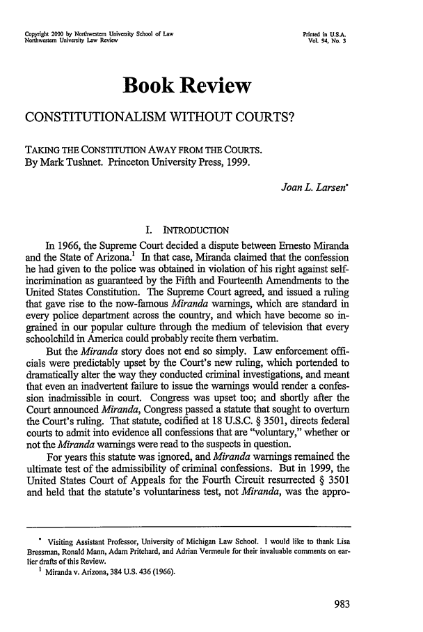 handle is hein.journals/illlr94 and id is 993 raw text is: Copyright 2000 by Northwestern University School of Law       Printed in U.S.A.
Northwestern University Law Review                              Vol. 94, No. 3
Book Review
CONSTITUTIONALISM WITHOUT COURTS?
TAKING THE CONSTITUTION AWAY FROM THE COURTS.
By Mark Tushnet. Princeton University Press, 1999.
Joan L. Larsen*
I. INTRODUCTION
In 1966, the Supreme Court decided a dispute between Ernesto Miranda
and the State of Arizona.! In that case, Miranda claimed that the confession
he had given to the police was obtained in violation of his right against self-
incrimination as guaranteed by the Fifth and Fourteenth Amendments to the
United States Constitution. The Supreme Court agreed, and issued a ruling
that gave rise to the now-famous Miranda warnings, which are standard in
every police department across the country, and which have become so in-
grained in our popular culture through the medium of television that every
schoolchild in America could probably recite them verbatim.
But the Miranda story does not end so simply. Law enforcement offi-
cials were predictably upset by the Court's new ruling, which portended to
dramatically alter the way they conducted criminal investigations, and meant
that even an inadvertent failure to issue the warnings would render a confes-
sion inadmissible in court. Congress was upset too; and shortly after the
Court announced Miranda, Congress passed a statute that sought to overturn
the Court's ruling. That statute, codified at 18 U.S.C. § 3501, directs federal
courts to admit into evidence all confessions that are voluntary, whether or
not the Miranda warnings were read to the suspects in question.
For years this statute was ignored, and Miranda warnings remained the
ultimate test of the admissibility of criminal confessions. But in 1999, the
United States Court of Appeals for the Fourth Circuit resurrected § 3501
and held that the statute's voluntariness test, not Miranda, was the appro-
* Visiting Assistant Professor, University of Michigan Law School. I would like to thank Lisa
Bressman, Ronald Mann, Adam Pritchard, and Adrian Vermeule for their invaluable comments on ear-
lier drafts of this Review.
1 Miranda v. Arizona, 384 U.S. 436 (1966).


