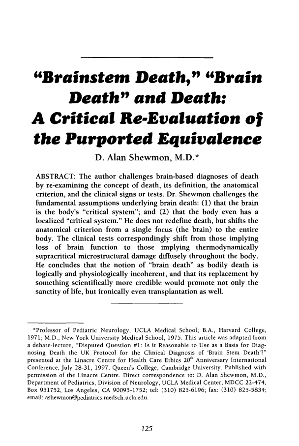 handle is hein.journals/ilmed14 and id is 143 raw text is: Brainstem Death, Brain
Death and Death:
A Critical Re-Evaluation of
the Purported Equivalence
D. Alan Shewmon, M.D.*
ABSTRACT: The author challenges brain-based diagnoses of death
by re-examining the concept of death, its definition, the anatomical
criterion, and the clinical signs or tests. Dr. Shewmon challenges the
fundamental assumptions underlying brain death: (1) that the brain
is the body's critical system; and (2) that the body even has a
localized critical system. He does not redefine death, but shifts the
anatomical criterion from a single focus (the brain) to the entire
body. The clinical tests correspondingly shift from those implying
loss of brain function   to those implying thermodynamically
supracritical microstructural damage diffusely throughout the body.
He concludes that the notion of brain death as bodily death is
logically and physiologically incoherent, and that its replacement by
something scientifically more credible would promote not only the
sanctity of life, but ironically even transplantation as well.
*Professor of Pediatric Neurology, UCLA Medical School; B.A., Harvard College,
1971; M.D., New York University Medical School, 1975. This article was adapted from
a debate-lecture, Disputed Question #1: Is it Reasonable to Use as a Basis for Diag-
nosing Death the UK Protocol for the Clinical Diagnosis of 'Brain Stem Death'?
presented at the Linacre Centre for Health Care Ethics 20'h Anniversary International
Conference, July 28-31, 1997, Queen's College, Cambridge University. Published with
permission of the Linacre Centre. Direct correspondence to: D. Alan Shewmon, M.D.,
Department of Pediatrics, Division of Neurology, UCLA Medical Center, MDCC 22-474,
Box 951752, Los Angeles, CA 90095-1752; tel: (310) 825-6196; fax: (310) 825-5834;
email: ashewmon@pediatrics.medsch.ucla.edu.


