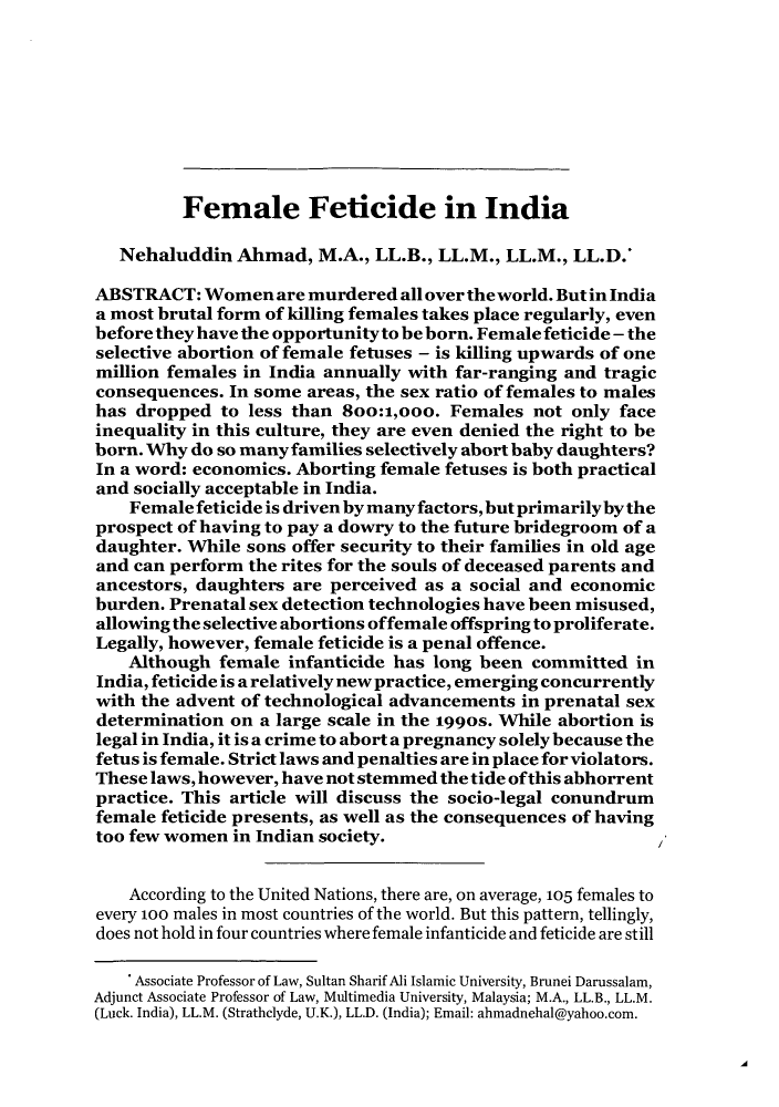 handle is hein.journals/ilmed26 and id is 17 raw text is: Female Feticide in India
Nehaluddin Ahmad, M.A., LL.B., LL.M., LL.M., LL.D.'
ABSTRACT: Women are murdered all over the world. But in India
a most brutal form of killing females takes place regularly, even
before they have the opportunity to be born. Female feticide - the
selective abortion of female fetuses - is killing upwards of one
million females in India annually with far-ranging and tragic
consequences. In some areas, the sex ratio of females to males
has dropped to less than 8oo:1,ooo. Females not only face
inequality in this culture, they are even denied the right to be
born. Why do so many families selectively abort baby daughters?
In a word: economics. Aborting female fetuses is both practical
and socially acceptable in India.
Female feticide is driven by many factors, but primarily by the
prospect of having to pay a dowry to the future bridegroom of a
daughter. While sons offer security to their families in old age
and can perform the rites for the souls of deceased parents and
ancestors, daughters are perceived as a social and economic
burden. Prenatal sex detection technologies have been misused,
allowing the selective abortions offemale offspring to proliferate.
Legally, however, female feticide is a penal offence.
Although female infanticide has long been committed in
India, feticide is a relatively new practice, emerging concurrently
with the advent of technological advancements in prenatal sex
determination on a large scale in the 199os. While abortion is
legal in India, it is a crime to abort a pregnancy solely because the
fetus is female. Strict laws and penalties are in place for violators.
These laws, however, have not stemmed the tide ofthis abhorrent
practice. This article will discuss the socio-legal conundrum
female feticide presents, as well as the consequences of having
too few women in Indian society.
According to the United Nations, there are, on average, 105 females to
every 100 males in most countries of the world. But this pattern, tellingly,
does not hold in four countries where female infanticide and feticide are still
* Associate Professor of Law, Sultan Sharif Ali Islamic University, Brunei Darussalam,
Adjunct Associate Professor of Law, Multimedia University, Malaysia; M.A., LL.B., LL.M.
(Luck. India), LL.M. (Strathclyde, U.K.), LL.D. (India); Email: ahmadnehal@yahoo.com.

'A


