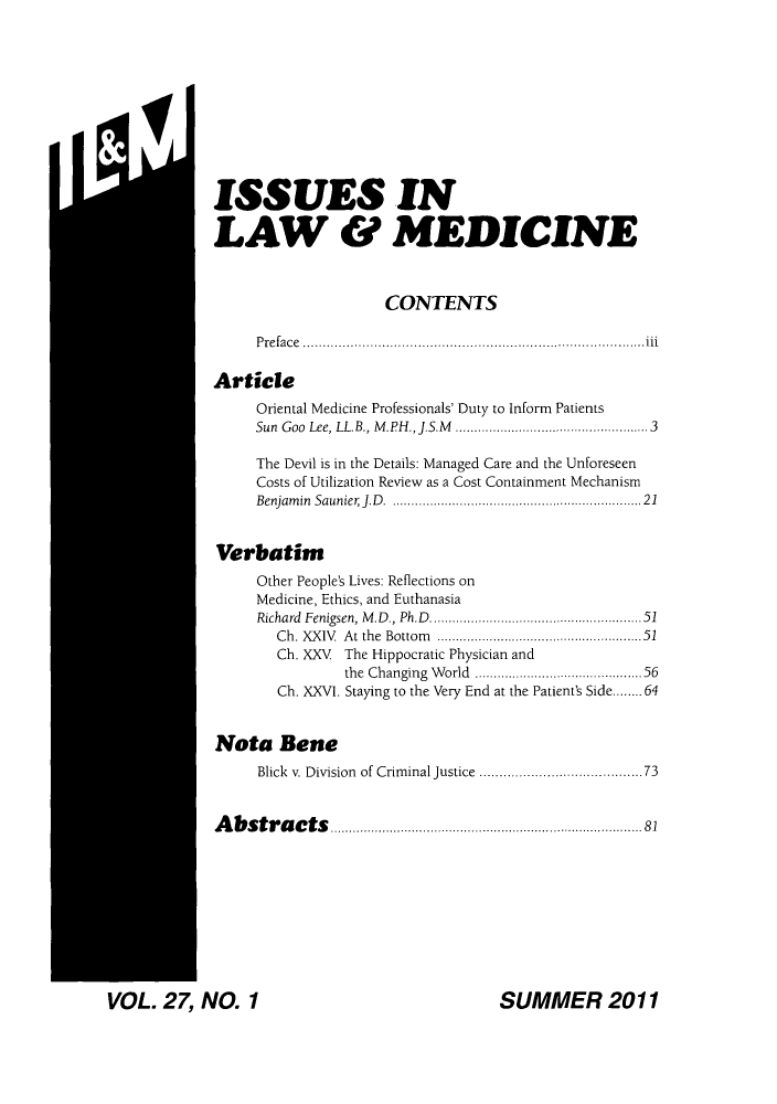 handle is hein.journals/ilmed27 and id is 1 raw text is: M'.il

ISSUES IN
LAW & MEDICINE
CONTENTS
Preface ..                       ......................................
Article
Oriental Medicine Professionals' Duty to Inform Patients
Sun Goo Lee, LL.B., M.PH., J.S.M  ......................3
The Devil is in the Details: Managed Care and the Unforeseen
Costs of Utilization Review as a Cost Containment Mechanism
Benjamin Saunier J.D. ........................      21
Verbatim
Other People's Lives: Reflections on
Medicine, Ethics, and Euthanasia
Richard  Fenigsen, M .D., Ph.D ................................................... 51
Ch. XXIV  At the  Bottom  ................................................. 51
Ch. XXV  The Hippocratic Physician and
the Changing World ....................56
Ch. XXVI. Staying to the Very End at the Patient's Side........64
Nota Bene
Blick v. Division of Criminal Justice  ...................73
Abstracts               ......................81

SUMMER 2011

VOL. 27 NO. 1


