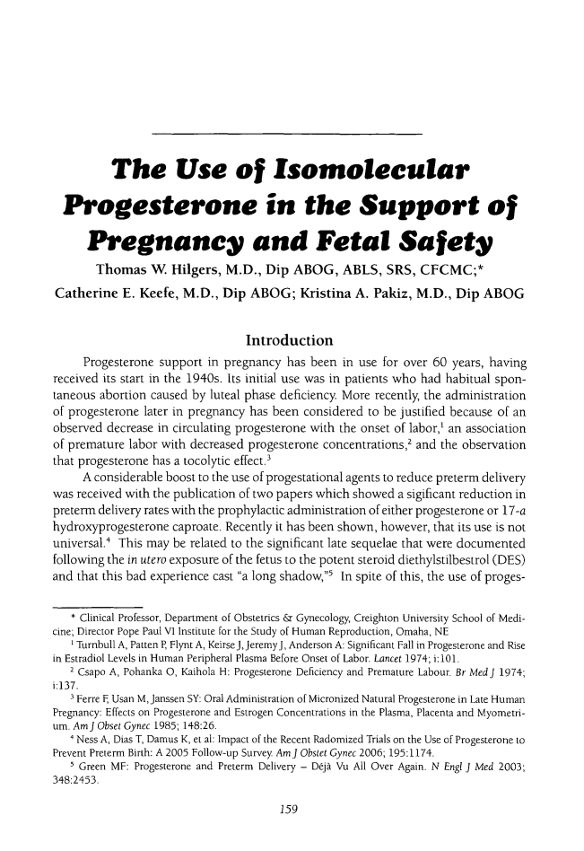 handle is hein.journals/ilmed30 and id is 167 raw text is: 










          The Use of Isomolecular

  Progesterone in the Support of

      Pregnancy and Fetal Safety
      Thomas W Hilgers, M.D., Dip ABOG, ABLS, SRS, CFCMC;*
Catherine E. Keefe, M.D., Dip ABOG; Kristina A. Pakiz, M.D., Dip ABOG


                                Introduction
     Progesterone support in pregnancy has been in use for over 60 years, having
received its start in the 1940s. Its initial use was in patients who had habitual spon-
taneous abortion caused by luteal phase deficiency More recently, the administration
of progesterone later in pregnancy has been considered to be justified because of an
observed decrease in circulating progesterone with the onset of labor,' an association
of premature labor with decreased progesterone concentrations,2 and the observation
that progesterone has a tocolytic effect.'
     A considerable boost to the use of progestational agents to reduce preterm delivery
was received with the publication of two papers which showed a sigificant reduction in
preterm delivery rates with the prophylactic administration of either progesterone or 17-a
hydroxyprogesterone caproate. Recently it has been shown, however, that its use is not
universal.4 This may be related to the significant late sequelae that were documented
following the in utero exposure of the fetus to the potent steroid diethylstilbestrol (DES)
and that this bad experience cast a long shadow,5 In spite of this, the use of proges-

   * Clinical Professor, Department of Obstetrics & Gynecology, Creighton University School of Medi-
cine; Director Pope Paul VI Institute for the Study of Human Reproduction, Omaha, NE
   Turnbull A, Patten P, Flynt A, Keirse J, Jeremy J, Anderson A: Significant Fall in Progesterone and Rise
in Estradiol Levels in Human Peripheral Plasma Before Onset of Labor. Lancet 1974; i: 101.
   2 Csapo A, Pohanka 0, Kaihola H: Progesterone Deficiency and Premature Labour. Br MedJ 1974;
i:137.
   3Ferre F Usan M, Janssen SY: Oral Administration of Micronized Natural Progesterone in Late Human
Pregnancy: Effects on Progesterone and Estrogen Concentrations in the Plasma, Placenta and Myometri-
um. AmJ Obset Gynec 1985; 148:26.
   1 Ness A, Dias T, Damus K, et al: Impact of the Recent Radomized Trials on the Use of Progesterone to
Prevent Preterm Birth: A 2005 Follow-up Survey AmJ Obstet Gynec 2006; 195:1174.
   Green MF: Progesterone and Preterm Delivery - Deji Vu All Over Again. N Engl J Med 2003;
348:2453.


