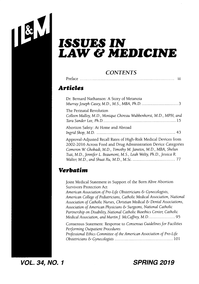 handle is hein.journals/ilmed34 and id is 1 raw text is: 








ISSUES IN

LAW & MEDICINE



                        CONTENTS
    P re fa ce  ..................................................................  iii

Articles

    Dr. Bernard Nathanson: A Story of Metanoia
    Murray Joseph Casey, M.D., M.S., MBA, Ph.D .............................. 3
    The Perinatal Revolution
    Colleen Malloy, M.D., Monique Chireau Wubbenhorst, M.D., MPH, and
    Tara Sander  Lee, Ph.D  .............................................................  15
    Abortion Safety: At Home and Abroad
    Ingrid  Skop, M .D   . ......................................................................   43
    Approval-Adjusted Recall Rates of High-Risk Medical Devices from
    2002-2016 Across Food and Drug Administration Device Categories
    Comeron W Ghobadi, M.D., Timothy M. Janetos, M.D., MBA, Shelun
    Tsai, M.D., Jennifer L. Beaumont, M.S., Leah Welty, Ph.D., Jessica R.
    Walter M.D., and Shuai Xu, M.D., M.Sc ..................................... 77

Verbatim

    Joint Medical Statement in Support of the Born Alive Abortion
    Survivors Protection Act
    American Association of Pro-Life Obstetricians & Gynecologists,
    American College of Pediatricians, Catholic Medical Association, National
    Association of Catholic Nurses, Christian Medical & Dental Associations,
    Association of American Physicians & Surgeons, National Catholic
    Partnership on Disability, National Catholic Bioethics Center Catholic
    Medical Association, and Martin J. McCaffrey, M.D ................... 95
    Consensus Statement: Response to Consensus Guidelines for Facilities
    Performing Outpatient Procedures
    Professional Ethics Committee of the American Association of Pro-Life
    O bstetricians  &   Gynecologists  .................................................... 101


VOL. 34, NO. 1


ri 1, 1


SPRING 2019


