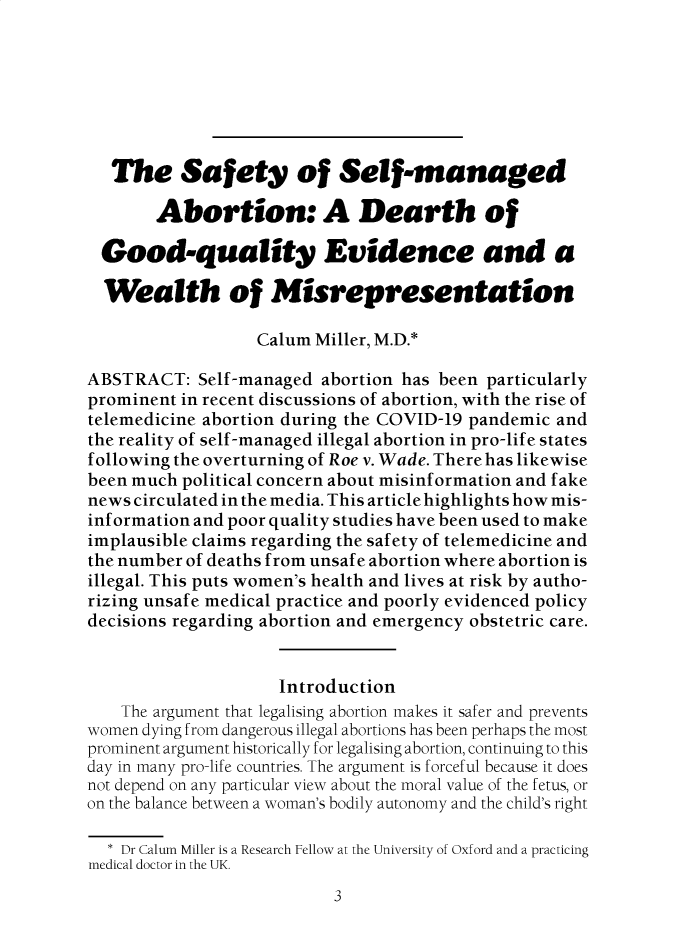handle is hein.journals/ilmed38 and id is 1 raw text is: 







   The Safety of Self-managed

       Abortion: A Dearth of

  Good-quality Evidence and a

  Wealth of Misrepresentation

                   Calum Miller, M.D.*

ABSTRACT:   Self-managed  abortion has been particularly
prominent in recent discussions of abortion, with the rise of
telemedicine abortion during the COVID-19 pandemic and
the reality of self-managed illegal abortion in pro-life states
f ollowing the overturning of Roe v. Wade. There has likewise
been much political concern about misinformation and fake
news circulated in the media. This article highlights how mis-
inf ormation and poor quality studies have been used to make
implausible claims regarding the safety of telemedicine and
the number of deaths from unsaf e abortion where abortion is
illegal. This puts women's health and lives at risk by autho-
rizing unsafe medical practice and poorly evidenced policy
decisions regarding abortion and emergency obstetric care.


                     Introduction
    The argument that legalising abortion makes it safer and prevents
women dying from dangerous illegal abortions has been perhaps the most
prominent argument historically for legalising abortion, continuing to this
day in many pro-life countries. The argument is forceful because it does
not depend on any particular view about the moral value of the fetus, or
on the balance between a woman's bodily autonomy and the child's right

  * Dr Calum Miller is a Research Fellow at the University of oxford and a practicing
medical doctor in the UK.


3


