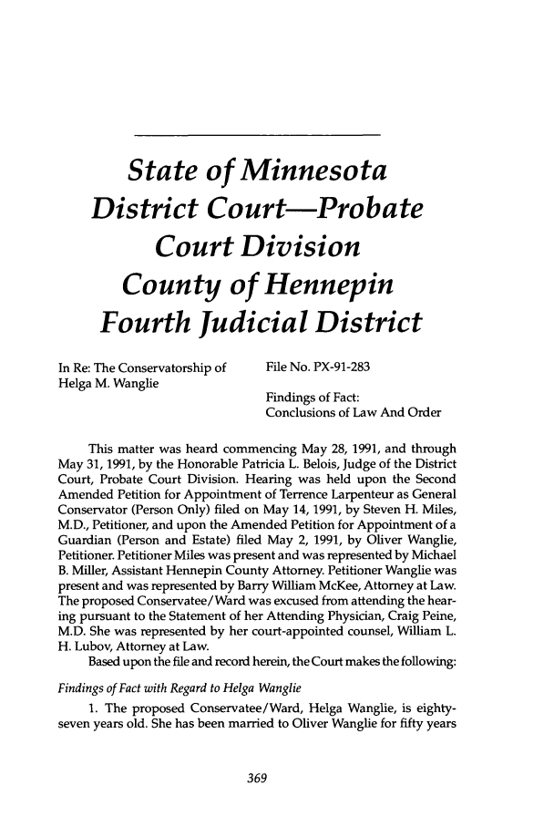 handle is hein.journals/ilmed7 and id is 387 raw text is: State of Minnesota
District Court-Probate
Court Division
County of Hennepin
Fourth Judicial District
In Re: The Conservatorship of  File No. PX-91-283
Helga M. Wanglie
Findings of Fact:
Conclusions of Law And Order
This matter was heard commencing May 28, 1991, and through
May 31, 1991, by the Honorable Patricia L. Belois, Judge of the District
Court, Probate Court Division. Hearing was held upon the Second
Amended Petition for Appointment of Terrence Larpenteur as General
Conservator (Person Only) filed on May 14, 1991, by Steven H. Miles,
M.D., Petitioner, and upon the Amended Petition for Appointment of a
Guardian (Person and Estate) filed May 2, 1991, by Oliver Wanglie,
Petitioner. Petitioner Miles was present and was represented by Michael
B. Miller, Assistant Hennepin County Attorney. Petitioner Wanglie was
present and was represented by Barry William McKee, Attorney at Law.
The proposed Conservatee/ Ward was excused from attending the hear-
ing pursuant to the Statement of her Attending Physician, Craig Peine,
M.D. She was represented by her court-appointed counsel, William L.
H. Lubov, Attorney at Law.
Based upon the file and record herein, the Court makes the following:
Findings of Fact with Regard to Helga Wanglie
1. The proposed Conservatee /Ward, Helga Wanglie, is eighty-
seven years old. She has been married to Oliver Wanglie for fifty years



