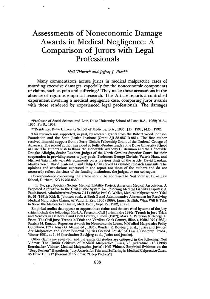 handle is hein.journals/ilr78 and id is 895 raw text is: Assessments of Noneconomic Damage
Awards in Medical Negligence: A
Comparison of Jurors with Legal
Professionals
Neil Vidmar* and Jeffrey J. Rice**
Many commentators accuse juries in medical malpractice cases of
awarding excessive damages, especially for the noneconomic components
of claims, such as pain and suffering.' They make these accusations in the
absence of rigorous empirical research. This Article reports a controlled
experiment involving a medical negligence case, comparing juror awards
with those rendered by experienced legal professionals. The damages
*Professor of Social Science and Law, Duke University School of Law; B.A., 1962; M.A.,
1965; Ph.D., 1967.
**Residency, Duke University School of Medicine; B.A., 1985; J.D., 1991; M.D., 1992.
This research was supported, in part, by research grants from the Robert Wood Johnson
Foundation and the State Justice Institute (Grant SJI-88-08G-D-061). The first author
received financial support from a Perry Nichols Fellowship-Grant of the National College of
Advocacy. The second author was aided by Fuller-Perdue funds at the Duke University School
of Law. The authors wish to thank the Honorable Anthony G. Brannon and the Honorable
Douglas Albright, Senior Resident Judges of the North Carolina Superior Court, for their
cooperation in providing access to jury pools. Professors George Christie, Valerie Hans, and
Michael Saks made valuable comments on a previous draft of the article. David Landau,
Martha Wach, David Ernteman, and Philip Chan served as valuable research assistants. The
opinions and conclusions expressed in the report are those of the authors and do not
necessarily reflect the views of the funding institutions, the judges, or our colleagues.
Correspondence concerning the article should be addressed to Neil Vidmar, Duke Law
School, Durham, NC 27708-0360.
1. See, e.g., Specialty Society Medical Liability Project, American Medical Association, A
Proposed Alternative to the Civil Justice System for Resolving Medical Liability Disputes: A
Fault-Based, Administrative System 7-11 (1988); Paul C. Weiler, Medical Malpractice on Trial
54-61 (1991); Kirk B. Johnson et al., A Fault-Based Administrative Alternative for Resolving
Medical Malpractice Claims, 42 Vand. L. Rev. 1365 (1989); James Griffith, What Will It Take
to Solve the Malpractice Crisis?, Med. Econ., Sept. 27, 1982, at 193.
Empirical studies that appear to support these claims and that are cited by some of the jury
critics include the following: Mark A. Peterson, CivilJuries in the 1980s: Trends injury Trials
and Verdicts in California and Cook County, Illinois (1987); Mark A. Peterson & George L.
Priest, The CivilJury: Trends in Trials and Verdicts, Cook County, Illinois, 1960-1979 (1982);
Patricia M. Danzon, Report on Awards for Noneconomic Losses, in Medical Malpractice Policy
Guidebook 132 (Henry G. Manne ed., 1985); Randall R. Bovbjerg et al., Juries and Justice:
Are Malpractice and Other Personal Injuries Created Equal?, 54 Law & Contemp. Probs.,
Winter 1991, at 5, 36 [hereinafter Bovbjerg et al., Juries and Justice].
Other claims are reviewed, and the empirical studies are critiqued in the following: Neil
Vidmar, The Unfair Criticism of Medical Malpractice Juries, 76 Judicature 118 (1992)
[hereinafter Vidmar, Medical Malpractice Juries]; Neil Vidmar, Empirical Evidence on the
Deep Pockets Hypothesis: Jury Awards for Pain and Suffering in Medical Malpractice Cases,
43 Duke L.J. 217 [hereinafter Vidmar, Deep Pockets].


