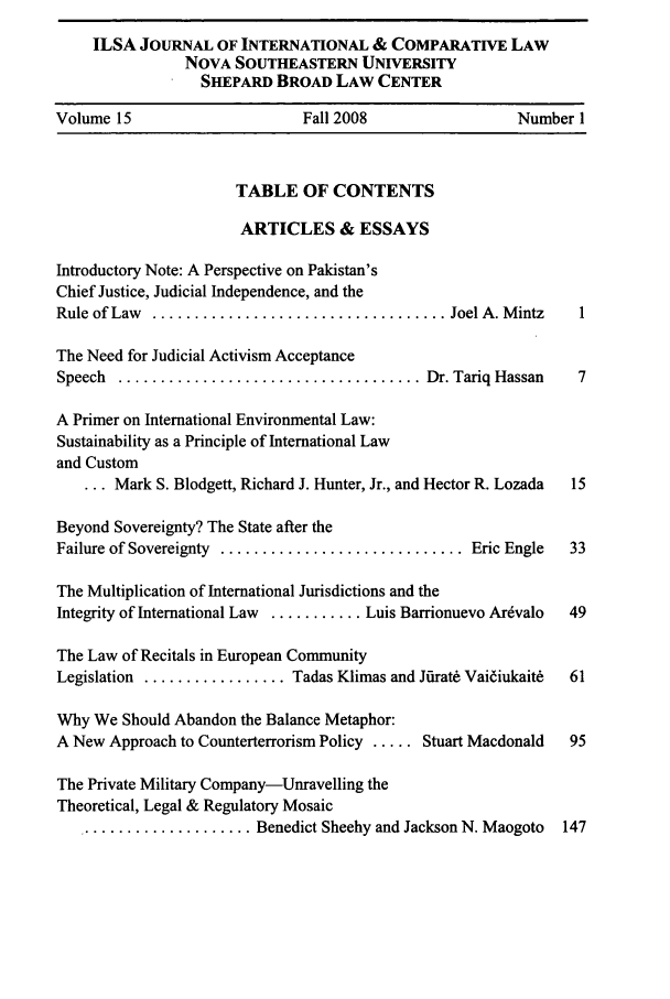 handle is hein.journals/ilsaic15 and id is 1 raw text is: ILSA JOURNAL OF INTERNATIONAL & COMPARATIVE LAW
NOVA SOUTHEASTERN UNIVERSITY
SHEPARD BROAD LAW CENTER
Volume 15                     Fall 2008                 Number 1
TABLE OF CONTENTS
ARTICLES & ESSAYS
Introductory Note: A Perspective on Pakistan's
Chief Justice, Judicial Independence, and the
Rule of Law  ................................... Joel A. M intz  1
The Need for Judicial Activism Acceptance
Speech  .................................... Dr. Tariq  Hassan  7
A Primer on International Environmental Law:
Sustainability as a Principle of International Law
and Custom
... Mark S. Blodgett, Richard J. Hunter, Jr., and Hector R. Lozada  15
Beyond Sovereignty? The State after the
Failure of Sovereignty  ............................. Eric Engle  33
The Multiplication of International Jurisdictions and the
Integrity of International Law  ........... Luis Barrionuevo Ardvalo  49
The Law of Recitals in European Community
Legislation ................. Tadas Klimas and Jfirat& Vaiiukait6  61
Why We Should Abandon the Balance Metaphor:
A New Approach to Counterterrorism Policy ..... Stuart Macdonald  95
The Private Military Company-Unravelling the
Theoretical, Legal & Regulatory Mosaic
..................... Benedict Sheehy and Jackson N. Maogoto  147


