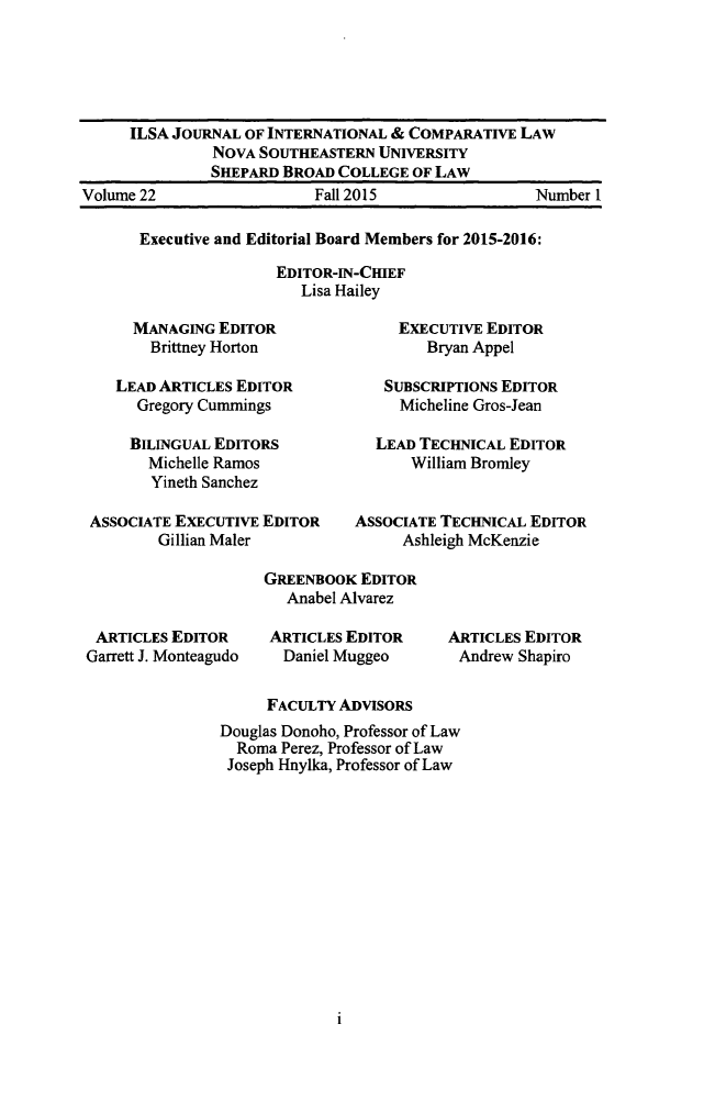handle is hein.journals/ilsaic22 and id is 1 raw text is: 





     ILSA JOURNAL  OF INTERNATIONAL & COMPARATIVE LAW
               NOVA SOUTHEASTERN  UNIVERSITY
               SHEPARD BROAD COLLEGE  OF LAW
Volume 22                  Fall 2015                Number 1


Executive and Editorial Board Members for 2015-2016:

                EDITOR-IN-CHIEF
                  Lisa Hailey


     MANAGING  EDITOR
       Brittney Horton

   LEAD ARTICLES EDITOR
     Gregory Cummings

     BILINGUAL EDITORS
       Michelle Ramos
       Yineth Sanchez

ASSOCIATE EXECUTIVE EDITOR
        Gillian Maler


     EXECUTIVE EDITOR
        Bryan Appel

   SUBSCRIPTIONS EDITOR
     Micheline Gros-Jean

  LEAD TECHNICAL  EDITOR
      William Bromley


ASSOCIATE TECHNICAL EDITOR
     Ashleigh McKenzie


ARTICLES  EDITOR
Garrett J. Monteagudo


GREENBOOK  EDITOR
   Anabel Alvarez

 ARTICLES EDITOR
 Daniel Muggeo


ARTICLES EDITOR
Andrew  Shapiro


     FACULTY  ADVISORS
Douglas Donoho, Professor of Law
  Roma Perez, Professor of Law
  Joseph Hnylka, Professor of Law


I


