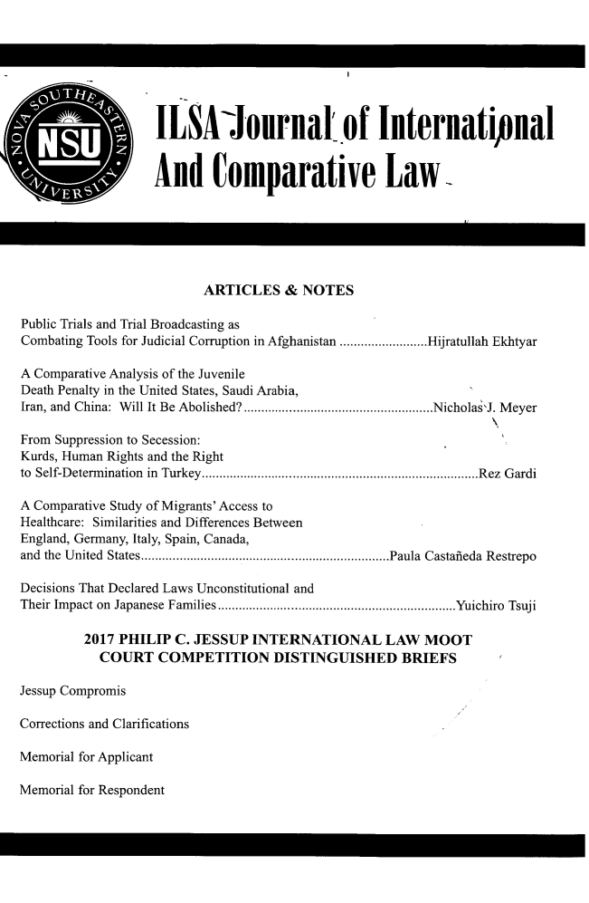 handle is hein.journals/ilsaic24 and id is 1 raw text is: 







                   ILSA'ournal of Internatipnal


                   And omparative Law






                          ARTICLES   &  NOTES

Public Trials and Trial Broadcasting as
Combating Tools for Judicial Corruption in Afghanistan ..... ......Hijratullah Ekhtyar

A Comparative Analysis of the Juvenile
Death Penalty in the United States, Saudi Arabia,
Iran, and China: Will It Be Abolished?....................    ....Nicholas'J. Meyer

From Suppression to Secession:
Kurds, Human Rights and the Right
to Self-Determination in Turkey. ....................................Rez Gardi

A Comparative Study of Migrants' Access to
Healthcare: Similarities and Differences Between
England, Germany, Italy, Spain, Canada,
and the United States ......................... .......Paula Castafieda Restrepo

Decisions That Declared Laws Unconstitutional and
Their Impact on Japanese Families ..............................Yuichiro Tsuji

         2017 PHILIP  C. JESSUP  INTERNATIONAL LAW MOOT
           COURT COMPETITION DISTINGUISHED BRIEFS

Jessup Compromis

Corrections and Clarifications

Memorial for Applicant


Memorial for Respondent


