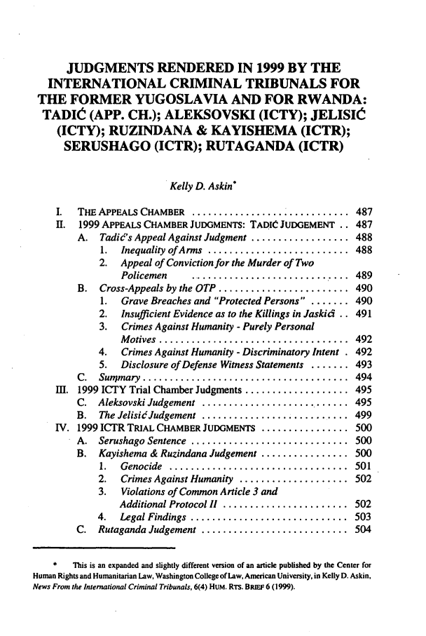 handle is hein.journals/ilsaic6 and id is 495 raw text is: JUDGMENTS RENDERED IN 1999 BY THE
INTERNATIONAL CRIMINAL TRIBUNALS FOR
THE FORMER YUGOSLAVIA AND FOR RWANDA:
TADIO- (APP. CH.); ALEKSOVSKI (ICTY); JELISIC
(ICTY); RUZINDANA & KAYISHEMA (ICTR);
SERUSHAGO (ICTR); RUTAGANDA (ICTR)
Kelly D. Askin*
I.  THE APPEALS CHAMBER ................. ............ 487
II. 1999 APPEALS CHAMBER JUDGMENTS: TADIC JUDGEMENT .. 487
A. Tadid's Appeal Against Judgment .................. 488
1.  Inequality ofArms  ..........................  488
2. Appeal of Conviction for the Murder of Two
Policemen  .............................. 489
B. Cross-Appeals by the OTP ....................... 490
1.  Grave Breaches and Protected Persons .. ....... 490
2. Insufficient Evidence as to the Killings in Jaskid .. 491
3.  Crimes Against Humanity - Purely Personal
M otives  ...................................  492
4.  Crimes Against Humanity - Discriminatory Intent . 492
5. Disclosure of Defense Witness Statements ....... 493
C.  Sunmary  ......................................  494
11. 1999 ICTY Trial Chamber Judgments ................... 495
C. Aleksovski Judgement .......................... 495
B.  The Jelisidc udgement  ...........................  499
IV. 1999 ICTR TRIAL CHAMBER JUDGMENTS ................ 500
A.  Serushago Sentence  .............................  500
B. Kayishema & Ruzindana Judgement ................ 500
1.  Genocide  .................................  501
2.  Crimes Against Humanity .................... 502
3.  Violations of Common Article 3 and
Additional Protocol I  .......................  502
4.  Legal Findings  .............................  503
C.  Rutaganda Judgement ...........................  504
*   This is an expanded and slightly different version of an article published by the Center for
Human Rights and Humanitarian Law, Washington College of Law, American University, in Kelly D. Askin,
News From the International Criminal Tribunals, 6(4) HUM. RTS. BRIEF 6 (1999).


