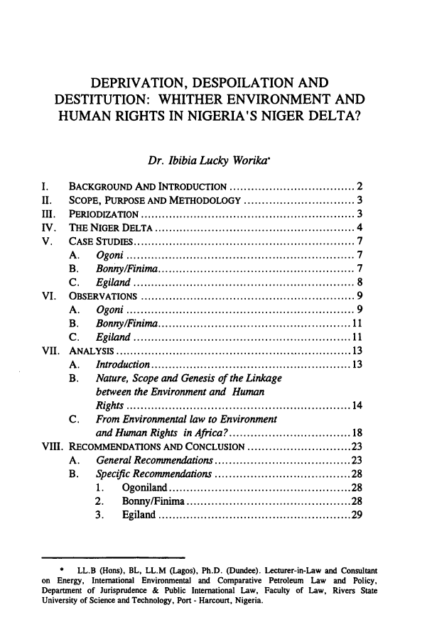 handle is hein.journals/ilsaic8 and id is 11 raw text is: DEPRIVATION, DESPOILATION AND
DESTITUTION: WHITHER ENVIRONMENT AND
HUMAN RIGHTS IN NIGERIA'S NIGER DELTA?
Dr. Ibibia Lucky Worika
I.      BACKGROUND AND INTRODUCTION ................................... 2
II.     SCOPE, PURPOSE AND METHODOLOGY .............................. 3
III.    PERIODIZATION .......................................................... 3
IV.     THE NIGER DELTA ........................................................ 4
V.      CASE STUDIES ............................................................ 7
A.      Ogoni ............................................................           7
B.      Bonny/Finima ...................................................             7
C.      Egiland ..........................................................           8
VI.     OBSERVATIONS ........................................................... 9
A.      Ogoni ............................................................           9
B.      Bonny/Finima ................................................... 11
C.      Egiland .......................................................... 11
VII.    ANALYSIS ................................................................ 13
A.      Introduction ..................................................... 13
B.      Nature, Scope and Genesis of the Linkage
between the Environment and Human
Rights ............................................................ 14
C.      From Environmental law to Environment
and Human Rights          in Africa? ..............................         18
VIII. RECOMMENDATIONS AND CONCLUSION ............................. 23
A.      General Recommendations ..................................                  23
B.      Specific Recommendations ................................... 28
1.      Ogoniland .................................................. 28
2.      Bonny/Finima .............................................. 28
3.      Egiland ................................................... 29
*    LL.B (Hons), BL, LL.M      (Lagos), Ph.D. (Dundee). Lecturer-in-Law and Consultant
on Energy, International Environmental and Comparative Petroleum Law and Policy,
Department of Jurisprudence & Public International Law, Faculty of Law, Rivers State
University of Science and Technology, Port - Harcourt, Nigeria.


