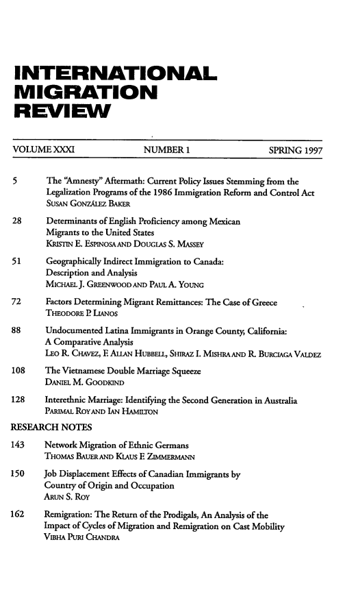 handle is hein.journals/imgratv31 and id is 1 raw text is: 





INTERNATIONAL

MIGRATION

REVIEW


VOLUMEXXXI                  NUMBER 1                   SPRING  1997


5       The 'Amnesty Aftermath: Current Policy Issues Stemming from the
        Legalization Programs of the 1986 Immigration Reform and Control Act
        SUsAN GONZALEZ BAKER
28      Determinants of English Proficiency among Mexican
        Migrants to the United States
        KRism E. ESPINOSA AND DOUGlAs S. MASSEY

51      Geographically Indirect Immigration to Canada:
        Description and Analysis
        MIcHAEL J. GREENWOOD AND PAUL A. YOUNG

72      Factors Determining Migrant Remittances: The Case of Greece
       THEODORE P LIANOs
88     Undocumented Latina Immigrants in Orange County, California:
       A Comparative Analysis
       LEO R CIAVEZ, E ALLAN HUBBELL, SHIRAZ 1. MISHRA AND R. BURCIAGA VALDEZ
108    The Vietnamese Double Marriage Squeeze
       DANIEL M. GOODRIND
128    Interethnic Marriage: Identifying the Second Generation in Australia
       PARImAL ROYAND IAN HAMILTON
RESEARCH   NOTES
143    Network Migration of Ethnic Germans
       THOMAS BAUERAND KiAus E ZMERMANN
150    Job Displacement Effects of Canadian Immigrants by
       Country of Origin and Occupation
       ARUN S. Roy
162    Remigration: The Return of the Prodigals, An Analysis of the
       Impact of Cycles of Migration and Remigration on Cast Mobility
       VIBHA PURI CHANDRA



