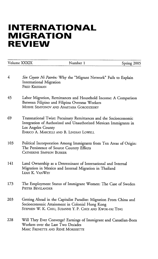 handle is hein.journals/imgratv39 and id is 1 raw text is: 





INTERNATIONAL

MIGRATION

REVIEW


Volume XXXIX                   Number 1                  Spring 2005


4       Sin Coyote Ni Patrdn: Why the Migrant Network Fails to Explain
        International Migration
        FRED KRISSMAN

45     Labor Migration, Remittances and Household Income: A Comparison
        Between Filipino and Filipina Overseas Workers
        MOSHE SEMYONOV AND ANASTASIA GORODZEISKY

69     Transnational Twist: Pecuinary Remittances and the Socioeconomic
       Integration of Authorized and Unauthorized Mexican Immigrants in
       Los Angeles County
       ENRICO A. MARCELLI AND B. LINDSAY LOWELL

103    Political Incorporation Among Immigrants from Ten Areas of Origin:
       The Persistence of Source Country Effects
       CATHERINE SIMPSON BUEKER

141    Land Ownership as a Determinant of International and Internal
       Migration in Mexico and Internal Migration in Thailand
       LEAH K. VANWEY

173    The Employment Status of Immigrant Women: The Case of Sweden
       PIETER BEVELANDER

203    Getting Ahead in the Capitalist Paradise: Migration From China and
       Socioeconomic Attainment in Colonial Hong Kong
       STEPHEN W. K. CHIU, SUSANNE Y. P. CHOI AND KWOK-FAI TING

228    Will They Ever Converge? Earnings of Immigrant and Canadian-Born
       Workers over the Last Two Decades
       MARC FRENETTE AND RENA MORISSETTE


