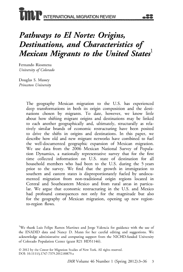 handle is hein.journals/imgratv46 and id is 1 raw text is: 


             INTERNATIONAL   MIGRATION REVIEW



Pathways to El Norte: Origins,

Destinations, and Characteristics of

Mexican Migrants to the United States'

Fernando Riosmena
University of Colorado

Douglas S. Massey
Princeton University



    The  geography  Mexican   migration to  the U.S.  has experienced
    deep transformations in both its origin composition and the desti-
    nations chosen  by  migrants. To  date, however,  we  know   little
    about how  shifting migrant origins and destinations may be linked
    to each another geographically and, ultimately, structurally as rela-
    tively similar brands of economic restructuring have been posited
    to drive the shifts in origins and destinations. In this paper, we
    describe how old and new  migrant networks  have combined  to fuel
    the well-documented  geographic  expansion of Mexican   migration.
    We  use data from  the 2006  Mexican  National  Survey of Popula-
    tion Dynamics,  a nationally representative survey that for the first
    time  collected information on  U.S.  state of destination for all
    household members   who  had been  to the U.S. during  the 5 years
    prior to the survey. We  find that the growth  in immigration  to
    southern and  eastern states is disproportionately fueled by undocu-
    mented  migration  from  non-traditional origin regions located in
    Central and  Southeastern Mexico and  from  rural areas in particu-
    lar. We argue that economic  restructuring in the U.S. and Mexico
    had  profound  consequences not  only for the magnitude  but  also
    for the geography of Mexican   migration, opening up  new  region-
    to-region flows.




'We thank Luis Felipe Ramos Martinez and Jorge Valencia for guidance with the use of
the ENADID  data and Nancy D. Mann for her careful editing and suggestions. We
acknowledge administrative and computing support from the NICHD-funded University
of Colorado Population Center (grant R21 HD51146).

D 2012 by the Center for Migration Studies of New York. All rights reserved.
DOI: 10.1111/j.1747-7379.2012.00879.x


IMR Volume  46 Number  1 (Spring 2012):3-36 3


