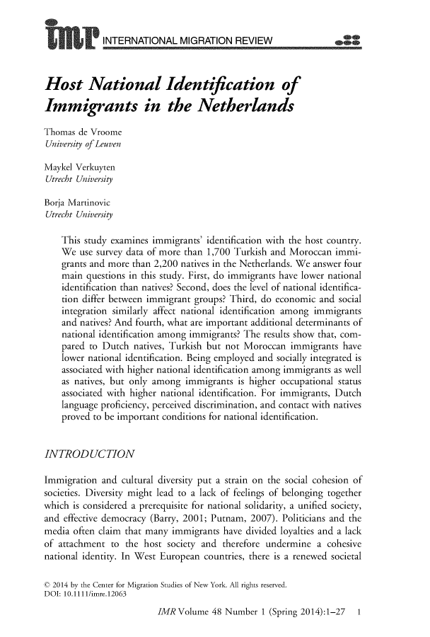handle is hein.journals/imgratv48 and id is 1 raw text is: 


             INTERNATIONAL MIGRATION REVIEW



Host National Identification of

Immigrants in the Netherlands

Thomas  de Vroome
University of Leuven

Maykel Verkuyten
Utrecht University

Borja Martinovic
Utrecht University

    This study examines immigrants' identification with the host country.
    We  use survey data of more than 1,700 Turkish and Moroccan immi-
    grants and more than 2,200 natives in the Netherlands. We answer four
    main questions in this study. First, do immigrants have lower national
    identification than natives? Second, does the level of national identifica-
    tion differ between immigrant groups? Third, do economic and social
    integration similarly affect national identification among immigrants
    and natives? And fourth, what are important additional determinants of
    national identification among immigrants? The results show that, com-
    pared to Dutch  natives, Turkish but not Moroccan immigrants  have
    lower national identification. Being employed and socially integrated is
    associated with higher national identification among immigrants as well
    as natives, but only among immigrants  is higher occupational status
    associated with higher national identification. For immigrants, Dutch
    language proficiency, perceived discrimination, and contact with natives
    proved to be important conditions for national identification.


INTRODUCTION

Immigration  and cultural diversity put a strain on the social cohesion of
societies. Diversity might lead to a lack of feelings of belonging together
which is considered a prerequisite for national solidarity, a unified society,
and effective democracy (Barry, 2001; Putnam, 2007). Politicians and the
media often claim that many immigrants  have divided loyalties and a lack
of attachment  to the host society and therefore undermine  a cohesive
national identity. In West European countries, there is a renewed societal

c 2014 by the Center for Migration Studies of New York. All rights reserved.
DOI: 10.1111/imre.12063
                         IMR  Volume 48 Number  1 (Spring 2014):1-27 1


