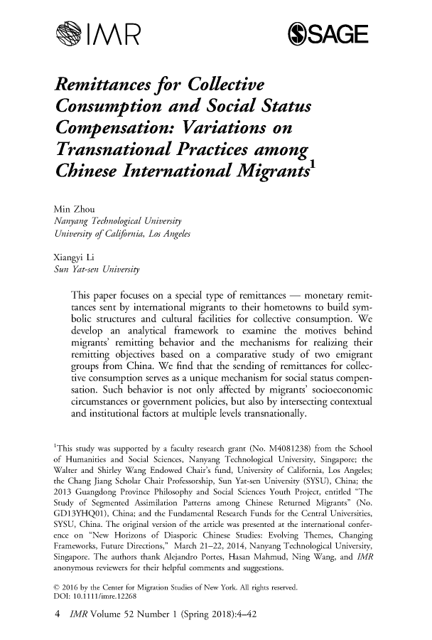 handle is hein.journals/imgratv52 and id is 1 raw text is: 


        IMR                                         OSAGE



Remittances for Collective

Consumption and Social Status

Compensation: Variations on

Transnational Practices among

Chinese International Migrants'


Min  Zhou
Nanyang  Technological University
University of California, Los Angeles

Xiangyi Li
Sun Yat-sen University

    This paper focuses on a special type of remittances - monetary remit-
    tances sent by international migrants to their hometowns to build sym-
    bolic structures and cultural facilities for collective consumption. We
    develop  an  analytical framework to  examine  the  motives  behind
    migrants' remitting behavior and the mechanisms   for realizing their
    remitting objectives based on a comparative  study of two  emigrant
    groups from China. We  find that the sending of remittances for collec-
    tive consumption serves as a unique mechanism for social status compen-
    sation. Such behavior is not only affected by migrants' socioeconomic
    circumstances or government policies, but also by intersecting contextual
    and institutional factors at multiple levels transnationally.


'This study was supported by a faculty research grant (No. M4081238) from the School
of Humanities and Social Sciences, Nanyang Technological University, Singapore; the
Walter and Shirley Wang Endowed Chair's fund, University of California, Los Angeles;
the Chang Jiang Scholar Chair Professorship, Sun Yat-sen University (SYSU), China; the
2013 Guangdong Province Philosophy and Social Sciences Youth Project, entitled The
Study of Segmented Assimilation Patterns among Chinese Returned Migrants (No.
GD13YHQO1),  China; and the Fundamental Research Funds for the Central Universities,
SYSU, China. The original version of the article was presented at the international confer-
ence on New  Horizons of Diasporic Chinese Studies: Evolving Themes, Changing
Frameworks, Future Directions, March 21-22, 2014, Nanyang Technological University,
Singapore. The authors thank Alejandro Portes, Hasan Mahmud, Ning Wang, and IMR
anonymous reviewers for their helpful comments and suggestions.

c 2016 by the Center for Migration Studies of New York. All rights reserved.
DOI: 10.1111/imre.12268


4  IMR  Volume 52 Number  1 (Spring 2018):4-42


