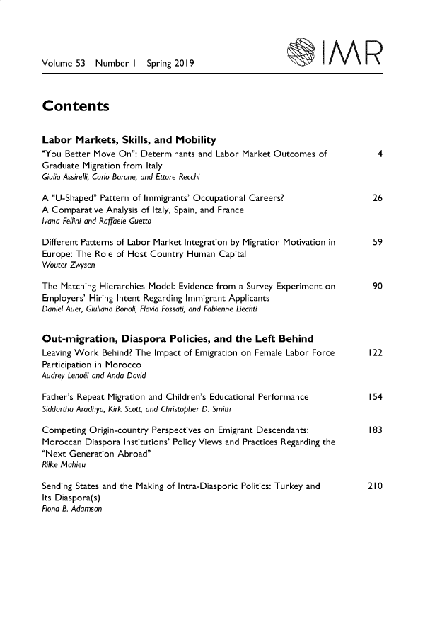 handle is hein.journals/imgratv53 and id is 1 raw text is: 




Volume  53   Number  I   Spring 2019                             IM



Contents


Labor   Markets,   Skills, and Mobility
You  Better Move On: Determinants and  Labor Market Outcomes  of            4
Graduate  Migration from Italy
Giulia Assirelli, Carlo Barone, and Ettore Recchi

A U-Shaped  Pattern of Immigrants' Occupational Careers?                   26
A Comparative  Analysis of Italy, Spain, and France
Ivana Fellini and Raffaele Guetto

Different Patterns of Labor Market Integration by Migration Motivation in    59
Europe: The Role of Host Country  Human  Capital
Wouter Zwysen

The  Matching Hierarchies Model: Evidence from a Survey Experiment on        90
Employers' Hiring Intent Regarding Immigrant Applicants
Daniel Auer, Giuliano Bonoli, Flavia Fossati, and Fabienne Liechti


Out-migration, Diaspora Policies, and the Left Behind
Leaving Work  Behind? The Impact of Emigration on Female Labor Force        I22
Participation in Morocco
Audrey Lenoel and Anda David

Father's Repeat Migration and Children's Educational Performance            I54
Siddartha Aradhya, Kirk Scott and Christopher D. Smith

Competing  Origin-country Perspectives on Emigrant Descendants:             183
Moroccan  Diaspora Institutions' Policy Views and Practices Regarding the
Next Generation  Abroad
Rilke Mahieu

Sending States and the Making of Intra-Diasporic Politics: Turkey and       210
Its Diaspora(s)
Fiona B. Adamson


