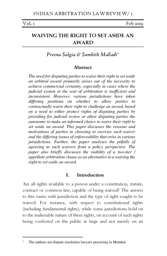 handle is hein.journals/inalr1 and id is 1 raw text is: INDIAN ARBITRATION LAW REVIEW/ i
Vol. I                                             Feb 2019
WAIVING THE RIGHT TO SET ASIDE AN
AWARD
Preena Salgia d7 Samhith Malladi*
Abstract
The need for disputing parties to waive their right to set aside
an arbitral award primarily arises out of the necessity to
achieve commercial certainty, especially in cases where the
judicial system at the seat of arbitration is inefficient and
inconsistent. However, various jurisdictions have taken
differing positions on  whether to  allow  parties to
contractually waive their right to challenge an award, based
on a need to either protect rights of disputing parties by
providing for judicial review or allow disputing parties the
autonomy to make an informed choice to waive their right to
set aside an award. This paper discusses the reasons and
motivations of parties in choosing to exercise such waiver
and the differing issues of enforceability that arise in various
jurisdictions. Further, the paper analyses the pitfalls of
agreeing to such waivers from a policy perspective. The
paper also briefly discusses the viability of a two-tier /
appellate arbitration clause as an alternative to a waiving the
right to set aside an award.
I.   Introduction
Are all rights available to a person under a constitution, statute,
contract or common law, capable of being waived? The answer
to this varies with jurisdiction and the type of right sought to be
waived. For instance, with respect to constitutional rights
(including fundamental rights), while some jurisdictions hold on
to the inalienable nature of these rights, on account of such rights
being conferred on the public at large and not merely on an

The authors are dispute resolution lawyers practising in Mumbai.


