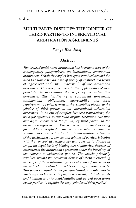 handle is hein.journals/inalr2 and id is 1 raw text is: INDIAN ARBITRATION LAW REVIEW/ i
Vol. ii                                          Feb zozo
MULTI PARTY DISPUTES: THE JOINDER OF
THIRD PARTIES TO INTERNATIONAL
ARBITRATION AGREEMENTS
Kavya Bhardwaj*
Abstract
The issue of multi-party arbitration has become a part of the
contemporary jurisprudence on international commercial
arbitration. Scholarly conflict has often revolved around the
need to balance the doctrine of privity of contract and terms
of agreement with the extension of the arbitration
agreement. This has given rise to the applicability of new
principles in determining the scope of the arbitration
agreement. The hurdles of a consensual agreement,
confidentiality  obligations,  enforceability  and  form
requirement are often termed as the 'stumbling blocks' to the
joinder of third parties to an international arbitration
agreement. In an era of complex business transactions, the
need for efficiency in alternate dispute resolution has time
and again encouraged the joining of third parties to the
arbitration agreement. This paper is an attempt to bring
forward the conceptual nature, purposive interpretation and
technicalities involved in third party intervention, extension
of the arbitration agreement and joinder of parties. It begins
with the conceptual terminology and goes on to discuss at
length the legal basis of binding non-signatories, theories of
extension to the arbitration agreement under the backdrop of
the consent to arbitration per se. The article primarily
revolves around the recurrent debate of whether extending
the scope of the arbitration agreement is an infringement of
the individual contractual rights or an efficacious remedy.
This paper encapsulates the jurisprudential principles, model
law's approach, concept of implicit consent, arbitral awards
and hindrances as to confidentiality and agreed upon terms
by the parties, to explain the very joinder of third parties'.
The author is a student at the Rajiv Gandhi National University of Law, Patiala.


