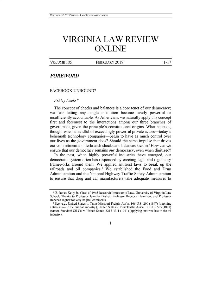 handle is hein.journals/inbrf105 and id is 1 raw text is: 

COPYRIGHT 0 2019 VIRGINIA LAW REVIEW ASSOCIATION


VIRGINIA LAW REVIEW

                  ONLINE


VOLUME   105              FEBRUARY   2019                       1-17


FOREWORD


FACEBOOK UNBOUND?

  Ashley Deeks *
  The  concept of checks and balances is a core tenet of our democracy;
we  fear letting any  single institution become  overly powerful  or
insufficiently accountable. As Americans, we naturally apply this concept
first and foremost to the  interactions among our  three branches of
government,  given the principle's constitutional origins. What happens,
though, when a handful of exceedingly powerful private actors-today's
behemoth  technology companies-begin to   have  as much  control over
our lives as the government does? Should the same impulse that drives
our commitment  to interbranch checks and balances kick in? How can we
ensure that our democracy remains our democracy, even when digitized?
  In  the past, when  highly powerful  industries have emerged,  our
democratic system often has responded by erecting legal and regulatory
frameworks  around  them. We   applied antitrust laws to break up the
railroads and  oil companies.' We   established the Food   and Drug
Administration and the National Highway Traffic Safety Administration
to ensure that drug and car manufacturers take adequate  measures to


  * E. James Kelly Jr.-Class of 1965 Research Professor of Law, University of Virginia Law
School. Thanks to Professor Jennifer Daskal, Professor Rebecca Hamilton, and Professor
Rebecca Ingber for very helpful comments.
  1 See, e.g., United States v. Trans-Missouri Freight Ass'n, 166 U.S. 290 (1897) (applying
antitrust law to the railroad industry); United States v. Joint Traffic Ass'n, 171 U.S. 505 (1898)
(same); Standard Oil Co. v. United States, 221 U.S. 1 (1911) (applying antitrust law to the oil
industry).


1


