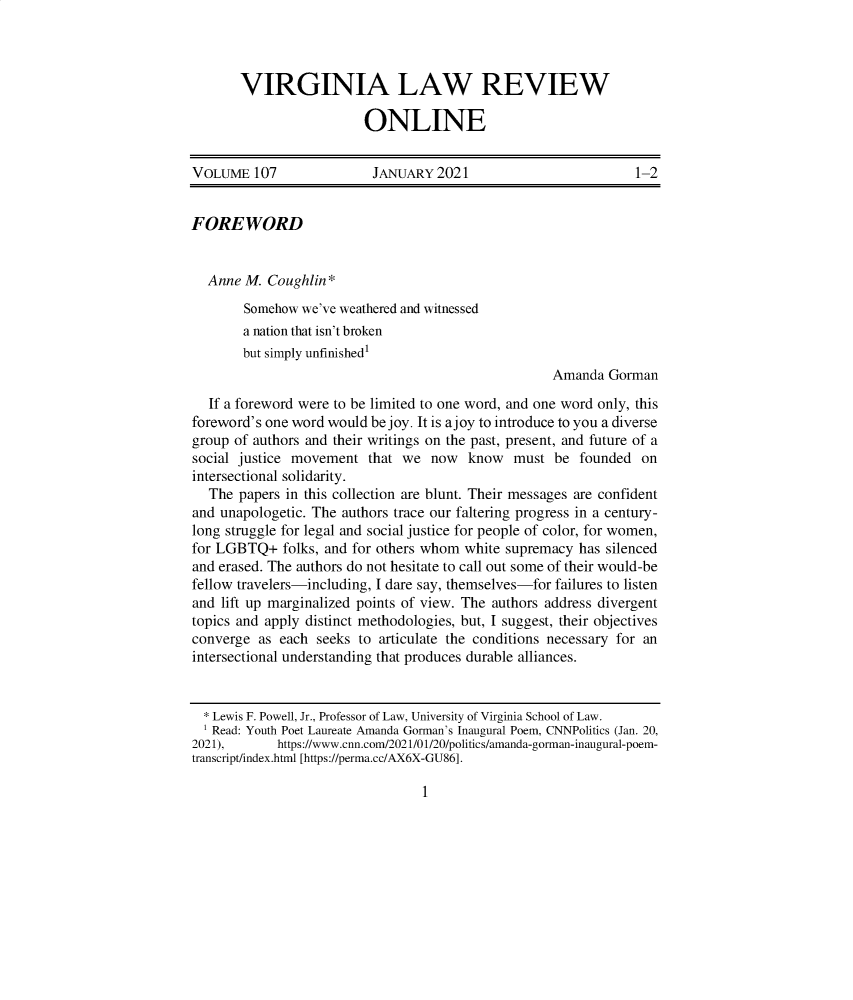 handle is hein.journals/inbrf107 and id is 1 raw text is: VIRGINIA LAW REVIEW
ONLINE

VOLUME 107                 JANUARY 2021                            1-2
FOREWORD
Anne M. Coughlin*
Somehow we've weathered and witnessed
a nation that isn't broken
but simply unfinished'
Amanda Gorman
If a foreword were to be limited to one word, and one word only, this
foreword's one word would be joy. It is ajoy to introduce to you a diverse
group of authors and their writings on the past, present, and future of a
social justice movement that we now know must be founded on
intersectional solidarity.
The papers in this collection are blunt. Their messages are confident
and unapologetic. The authors trace our faltering progress in a century-
long struggle for legal and social justice for people of color, for women,
for LGBTQ+ folks, and for others whom white supremacy has silenced
and erased. The authors do not hesitate to call out some of their would-be
fellow travelers-including, I dare say, themselves-for failures to listen
and lift up marginalized points of view. The authors address divergent
topics and apply distinct methodologies, but, I suggest, their objectives
converge as each seeks to articulate the conditions necessary for an
intersectional understanding that produces durable alliances.
* Lewis F. Powell, Jr., Professor of Law, University of Virginia School of Law.
Read: Youth Poet Laureate Amanda Gorman's Inaugural Poem, CNNPolitics (Jan. 20,
2021),       https://www.cnn.com/2021/01/20/politics/amanda-gorman-inaugural-poem-
transcript/index.html [https://perma.cc/AX6X-GU86].

1


