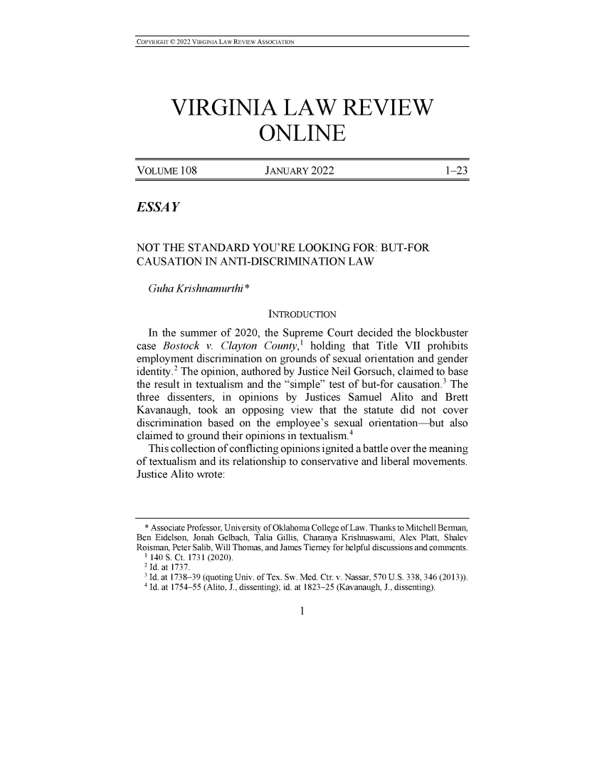handle is hein.journals/inbrf108 and id is 1 raw text is: 

COPYRIGHT © 2022 VIRGINIA LAW REVIEW ASSOCIATION


VIRGINIA LAW REVIEW

                  ONLINE


VOLUME   108              JANUARY   2022                       1-23


ESSAY


NOT  THE   STANDARD YOU'RE LOOKING FOR: BUT-FOR
CAUSATION IN ANTI-DISCRIMINATION LAW

   Guha Krishnamurthi *

                           INTRODUCTION
  In the summer  of 2020, the Supreme  Court decided the blockbuster
case Bostock  v. Clayton  County,' holding  that Title VII prohibits
employment  discrimination on grounds of sexual orientation and gender
identity.2 The opinion, authored by Justice Neil Gorsuch, claimed to base
the result in textualism and the simple test of but-for causation.3 The
three dissenters, in opinions by  Justices Samuel   Alito and  Brett
Kavanaugh,   took an  opposing view  that the statute did not cover
discrimination based on the employee's  sexual orientation-but  also
claimed to ground their opinions in textualism.'
   This collection of conflicting opinions ignited a battle over the meaning
of textualism and its relationship to conservative and liberal movements.
Justice Alito wrote:



  * Associate Professor, University of Oklahoma College of Law. Thanks to Mitchell Berman,
Ben Eidelson, Jonah Gelbach, Talia Gillis, Charanya Krishnaswami, Alex Platt, Shalev
Roisman, Peter Salib, Will Thomas, and James Tierney for helpful discussions and comments.
  1 140 S. Ct. 1731 (2020).
  2 Id. at 1737.
  3 Id. at 1738-39 (quoting Univ. of Tex. Sw. Med. Ctr. v. Nassar, 570 U.S. 338, 346 (2013)).
  4 Id. at 1754-55 (Alito, J., dissenting); id. at 1823-25 (Kavanaugh, J., dissenting).


1


