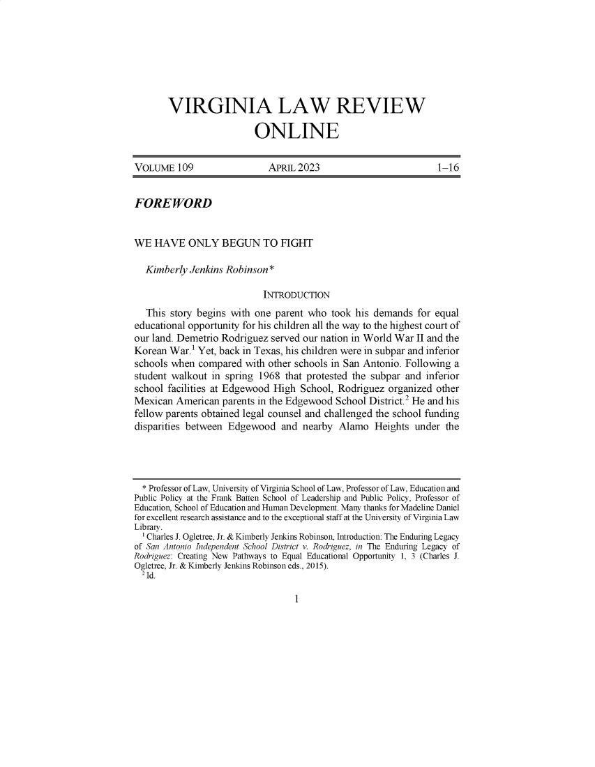 handle is hein.journals/inbrf109 and id is 1 raw text is: 







VIRGINIA LAW REVIEW

                  ONLINE


VOLUME   109                 APRIL 2023                          1-16


FOREWORD


WE  HAVE ONLY BEGUN TO FIGHT

  Kimberly  Jenkins Robinson *

                            INTRODUCTION
   This story begins with one parent who  took his demands  for equal
educational opportunity for his children all the way to the highest court of
our land. Demetrio Rodriguez served our nation in World War II and the
Korean  War.1 Yet, back in Texas, his children were in subpar and inferior
schools when  compared  with other schools in San Antonio. Following a
student walkout  in spring 1968 that protested the subpar and inferior
school facilities at Edgewood High School, Rodriguez  organized other
Mexican  American  parents in the Edgewood School District.2 He and his
fellow parents obtained legal counsel and challenged the school funding
disparities between Edgewood   and  nearby  Alamo  Heights  under the




  * Professor of Law, University of Virginia School of Law, Professor of Law, Education and
Public Policy at the Frank Batten School of Leadership and Public Policy, Professor of
Education, School of Education and Human Development. Many thanks for Madeline Daniel
for excellent research assistance and to the exceptional staff at the University of Virginia Law
Library.
  1 Charles J. Ogletree, Jr. & Kimberly Jenkins Robinson, Introduction: The Enduring Legacy
of San Antonio Independent School District v. Rodriguez, in The Enduring Legacy of
Rodriguez: Creating New Pathways to Equal Educational Opportunity 1, 3 (Charles J.
Ogletree, Jr. & Kimberly Jenkins Robinson eds., 2015).
  2 Id.


1


