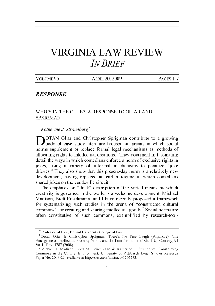 handle is hein.journals/inbrf95 and id is 1 raw text is: VIRGINIA LAW REVIEW
IN BRIEF

VOLUME 95                  APRIL 20,2009                   PAGES 1-7
RESPONSE
WHO'S IN THE CLUB?: A RESPONSE TO OLIAR AND
SPRIGMAN
Katherine J. Strandburg*
D OTAN Oliar and Christopher Sprigman contribute to a growing
body of case study literature focused on arenas in which social
norms supplement or replace formal legal mechanisms as methods of
allocating rights to intellectual creations.' They document in fascinating
detail the ways in which comedians enforce a norm of exclusive rights in
jokes, using a variety of informal mechanisms to penalize joke
thieves. They also show that this present-day norm is a relatively new
development, having replaced an earlier regime in which comedians
shared jokes on the vaudeville circuit.
The emphasis on thick description of the varied means by which
creativity is governed in the world is a welcome development. Michael
Madison, Brett Frischmann, and I have recently proposed a framework
for systematizing such studies in the arena of constructed cultural
commons for creating and sharing intellectual goods. Social norms are
often constitutive of such commons, exemplified by research-tool-
Professor of Law, DePaul University College of Law.
a Dotan Oliar & Christopher Sprigman, There's No Free Laugh (Anymore): The
Emergence of Intellectual Property Norms and the Transformation of Stand-Up Comedy, 94
Va. L. Rev. 1787 (2008).
2 Michael J. Madison, Brett M. Frischmann & Katherine J. Strandburg. Constructing
Commons in the Cultural Environment, University of Pittsburgh Legal Studies Research
Paper No. 2008-26, available at http://ssrn.com/abstract 1265793.


