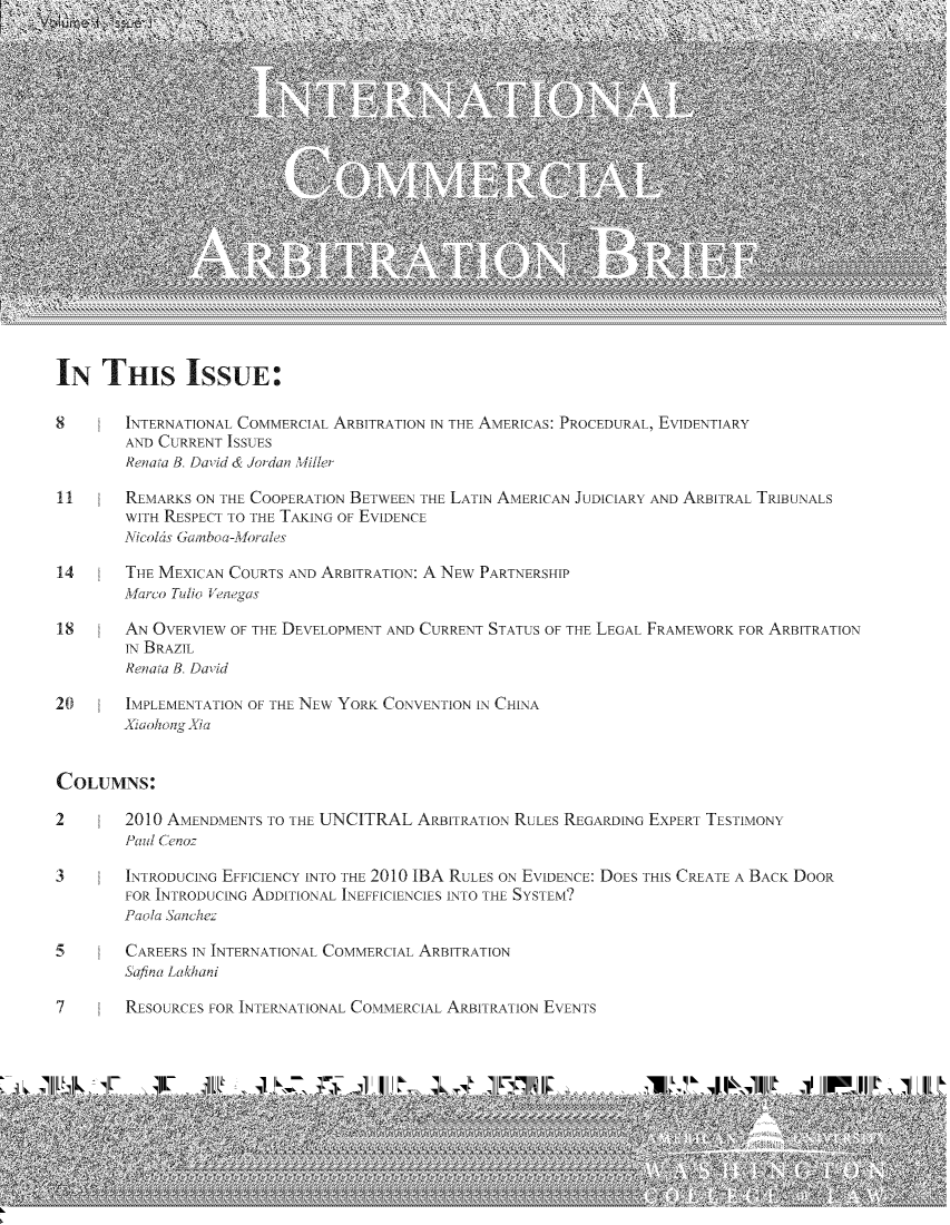 handle is hein.journals/incoarbri1 and id is 1 raw text is: IN THIS ISSUE:
8       INTERNATIONAL COMMERCIAL ARBITRATION IN THE AMERICAS: PROCEDURAL, EVIDENTIARY
AND CI RRENT ISSU ES
Renata B, David & Jordan Miller
11      REMARKS ON THE COOPERATION BETWEEN THE LATIN AMERICAN JUDICIARY AND ARBITRAL TRIBUNALS
WITH RESPECT TO THE TAKING OF EVIDENCE
Nicolas Gainboa-Morales
14      THE MEXICAN COURTS AND ARBITRATION: A NEW PARTNERSHIP
Marco Tudio Venegas
18      AN OVERVIEW OF THE DEVELOPMENT AND CURRENT STATUS OF THE LEGAL FRAMEWORK FOR ARBITRATION
IN BRAZIL
Renata B, David
20      IMPLEMENTATION OF THE NEW YORK CONVENTION IN CHINA
Xiaohiong Xia
COLUMNS:
2       2010 AMENDMENTS TO THE UNCITRAL ARBITRATION RULES REGARDING EXPERT TESTIMONY
aild Cenoz
3       INTRODUCING EFFICIENCY INTO THE 2010 IBA RULES ON EVIDENCE: DOES THIS CREATE A BACK DOOR
FOR INTRODUCING ADDITIONAL INEFFICIENCIES INTO THE SYSTEM?
Paola2 Sanchez
5       CAREERS IN INTERNATIONAL COMMERCIAL ARBITRATION
Safina Lalhani
7       RESOURCES FOR INTERNATIONAL COMMERCIAL ARBITRATION EVENTS


