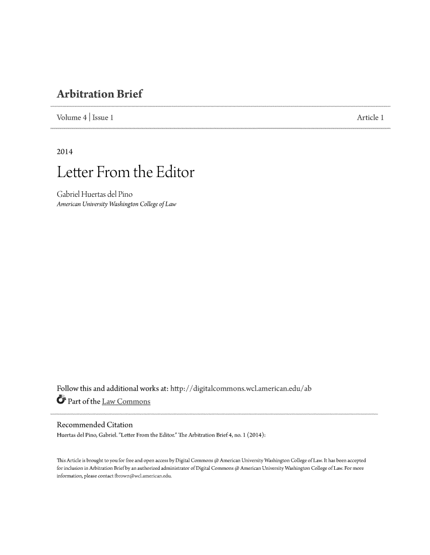 handle is hein.journals/incoarbri4 and id is 1 raw text is: Arbitration Brief
Volume 4 Issue I
2014
Letter From the Editor
Gabriel Huertas del Pino
American University Washington College ofLaw
Follow this and additional works at: http://digitalcommons.wc.american.edu/ab
& Part of the Law Commons
Recommended Citation
Huertas del Pino, Gabriel. Letter From the Editor. The Arbitration Brief 4, no. 1 (2014):

Article 1

This Article is brought to you for free and open access by Digital Commons @ American University Washington College of Law. It has been accepted
for inclusion in Arbitration Brief by an authorized administrator of Digital Commons @ American University Washington College of Law. For more
information, please contact fbrown @wc1.american.edu.


