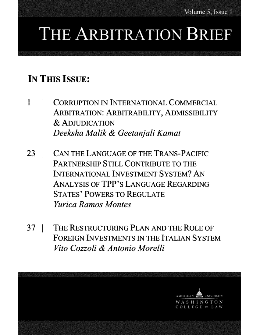 handle is hein.journals/incoarbri5 and id is 1 raw text is: 






IN Tms  ISSUE:

1   ICORRUPTION IN INTERNATIONAL COMMERCIAL
      ARBITRATION: ARBITRABILITY, ADMISSIBILITY
      & ADJUDICATION
      Deeksha Malik & Geetanjali Kamat

23    CAN THE LANGUAGE OF THE TRANS-PACIFIC
      PARTNERSHIP STILL CONTRIBUTE TO THE
      INTERNATIONAL INVESTMENT SYSTEM? AN
      ANALYSIS OF TPP's LANGUAGE REGARDING
      STATES' POWERS TO REGULATE
      Yurica Ramos Montes

37    THE RESTRUCTURING PLAN AND THE ROLE OF
      FOREIGN INVESTMENTS IN THE ITALIAN SYSTEM
      Vito Cozzoli & Antonio Morelli


