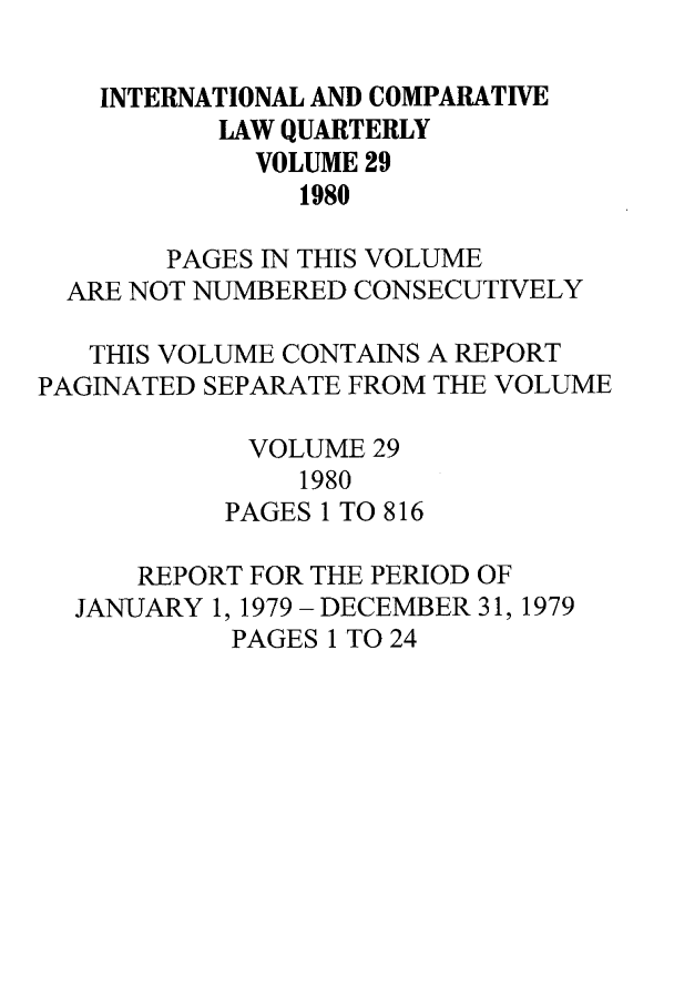 handle is hein.journals/incolq29 and id is 1 raw text is: INTERNATIONAL AND COMPARATIVE
LAW QUARTERLY
VOLUME 29
1980
PAGES IN THIS VOLUME
ARE NOT NUMBERED CONSECUTIVELY
THIS VOLUME CONTAINS A REPORT
PAGINATED SEPARATE FROM THE VOLUME
VOLUME 29
1980
PAGES 1 TO 816
REPORT FOR THE PERIOD OF
JANUARY 1, 1979 - DECEMBER 31, 1979
PAGES 1 TO 24


