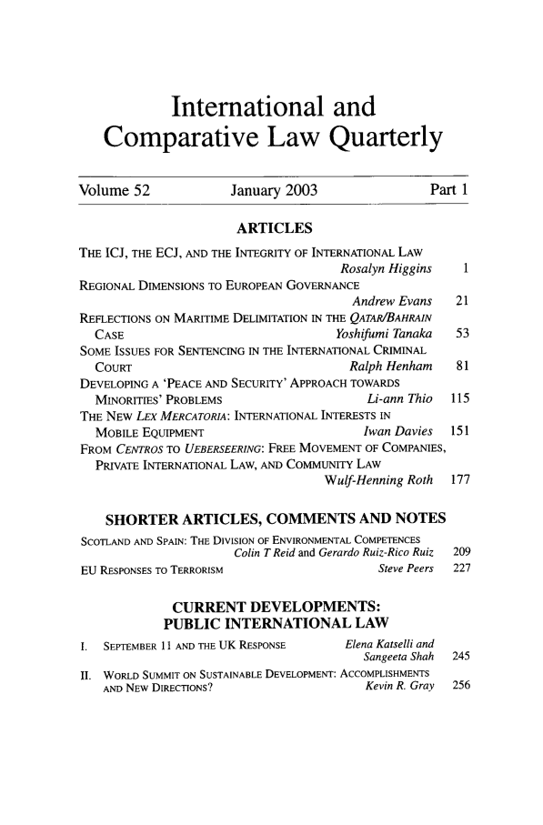 handle is hein.journals/incolq52 and id is 1 raw text is: International and
Comparative Law Quarterly
Volume 52              January 2003                  Part 1
ARTICLES
THE ICJ, THE ECJ, AND THE INTEGRITY OF INTERNATIONAL LAW
Rosalyn Higgins    1
REGIONAL DIMENSIONS TO EUROPEAN GOVERNANCE
Andrew Evans    21
REFLECTIONS ON MARITIME DELIMITATION IN THE QATAR/BAHRAIN
CASE                                 Yoshifumi Tanaka  53
SOME ISSUES FOR SENTENCING IN THE INTERNATIONAL CRIMINAL
COURT                                  Ralph Henham    81
DEVELOPING A 'PEACE AND SECURITY' APPROACH TOWARDS
MINORITIES' PROBLEMS                     Li-ann Thio  115
THE NEW LEX MERCATORIA: INTERNATIONAL INTERESTS IN
MOBILE EQUIPMENT                         Iwan Davies  151
FROM CENTROS TO UEBERSEERING: FREE MOVEMENT OF COMPANIES,
PRIVATE INTERNATIONAL LAW, AND COMMUNITY LAW
Wulf-Henning Roth  177
SHORTER ARTICLES, COMMENTS AND NOTES
SCOTLAND AND SPAIN: THE DIVISION OF ENVIRONMENTAL COMPETENCES
Colin T Reid and Gerardo Ruiz-Rico Ruiz  209
EU RESPONSES TO TERRORISM                    Steve Peers  227
CURRENT DEVELOPMENTS:
PUBLIC INTERNATIONAL LAW
I. SEPTEMBER 11 AND THE UK RESPONSE     Elena Katselli and
Sangeeta Shah  245
II. WORLD SUMMIT ON SUSTAINABLE DEVELOPMENT: ACCOMPLISHMENTS
AND NEW DIRECTIONS?                     Kevin R. Gray  256


