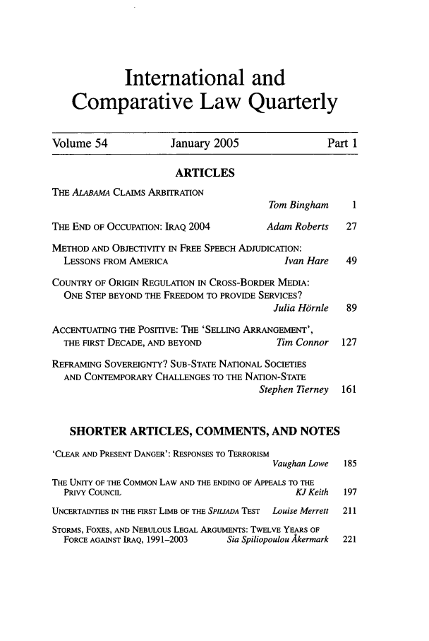 handle is hein.journals/incolq54 and id is 1 raw text is: International and
Comparative Law Quarterly
Volume 54              January 2005                   Part 1
ARTICLES
THE ALABAMA CLAIMS ARBITRATION
Tom Bingham      1
THE END OF OCCUPATION: IRAQ 2004          Adam Roberts    27
METHOD AND OBJECTIVITY IN FREE SPEECH ADJUDICATION:
LESSONS FROM AMERICA                        Ivan Hare   49
COUNTRY OF ORIGIN REGULATION IN CROSS-BORDER MEDIA:
ONE STEP BEYOND THE FREEDOM TO PROVIDE SERVICES?
Julia Hornle  89
ACCENTUATING THE POSITIVE: THE 'SELLING ARRANGEMENT',
THE FIRST DECADE, AND BEYOND              Tim Connor   127
REFRAMING SOVEREIGNTY? SUB-STATE NATIONAL SOCIETIES
AND CONTEMPORARY CHALLENGES TO THE NATION-STATE
Stephen Tierney  161
SHORTER ARTICLES, COMMENTS, AND NOTES
'CLEAR AND PRESENT DANGER': RESPONSES TO TERRORISM
Vaughan Lowe  185
THE UNITY OF THE COMMON LAW AND THE ENDING OF APPEALS TO THE
PRIVY COUNCIL                                 KJ Keith  197
UNCERTAINTIES IN THE FIRST LIMB OF THE SPILIADA TEST  Louise Merrett  211
STORMS, FoxEs, AND NEBULOUS LEGAL ARGUMENTS: TWELVE YEARS OF
FORCE AGAINST IRAQ, 1991-2003   Sia Spiliopoulou Akermark  221


