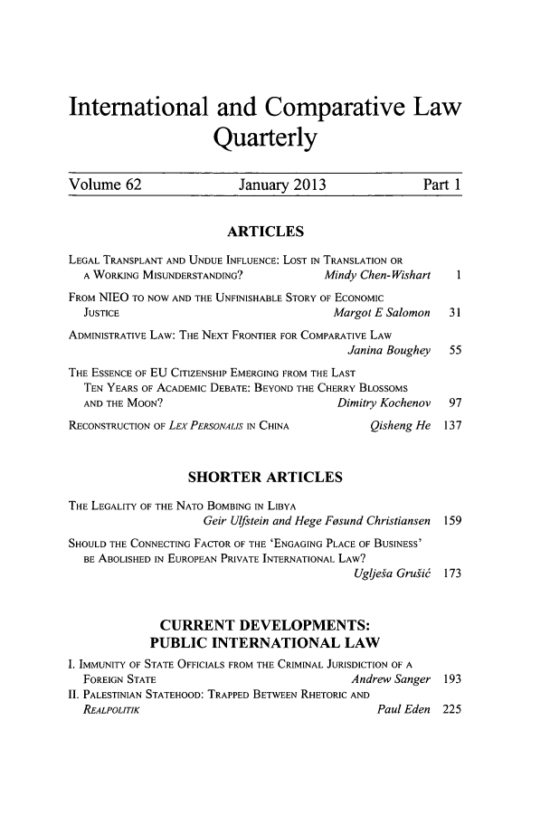 handle is hein.journals/incolq62 and id is 1 raw text is: International and Comparative Law
Quarterly
Volume 62                   January 2013                   Part 1
ARTICLES
LEGAL TRANSPLANT AND UNDUE INFLUENCE: LOST IN TRANSLATION OR
A WORKING MISUNDERSTANDING?             Mindy Chen- Wishart   I
FROM NIEO TO NOW AND THE UNFINISHABLE STORY OF ECONOMIC
JUSTICE                                  Margot E Salomon    31
ADMINISTRATIVE LAW: THE NEXT FRONTIER FOR COMPARATIVE LAW
Janina Boughey   55
THE ESSENCE OF EU CITIZENSHIP EMERGING FROM THE LAST
TEN YEARS OF ACADEMIC DEBATE: BEYOND THE CHERRY BLOSSOMS
AND THE MOON?                             Dimitry Kochenov   97
RECONSTRUCTION OF LEXPERSONALIS IN CHINA          Qisheng He  137
SHORTER ARTICLES
THE LEGALITY OF THE NATO BOMBING IN LIBYA
Geir Ulfstein and Hege Fosund Christiansen 159
SHOULD THE CONNECTING FACTOR OF THE 'ENGAGING PLACE OF BUSINESS'
BE ABOLISHED IN EUROPEAN PRIVATE INTERNATIONAL LAW?
Ugljefa Grulid 173
CURRENT DEVELOPMENTS:
PUBLIC INTERNATIONAL LAW
1. IMMUNITY OF STATE OFFICIALS FROM THE CRIMINAL JURISDICTION OF A
FOREIGN STATE                               Andrew Sanger   193
II. PALESTINIAN STATEHOOD: TRAPPED BETWEEN RHETORIC AND
REALPOLITIK                                      Paul Eden  225


