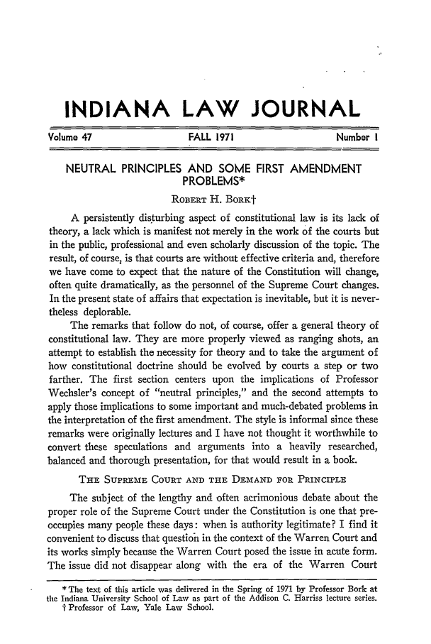 handle is hein.journals/indana47 and id is 7 raw text is: INDIANA LAW JOURNAL
Volume 47                   FALL 1971                    Number I
NEUTRAL PRINCIPLES AND SOME FIRST AMENDMENT
PROBLEMS*
ROBERT H. BORK-
A persistently disturbing aspect of constitutional law is its lack of
theory, a lack which is manifest not merely in the work of the courts but
in the public, professional and even scholarly discussion of the topic. The
result, of course, is that courts are without effective criteria and, therefore
we have come to expect that the nature of the Constitution will change,
often quite dramatically, as the personnel of the Supreme Court changes.
In the present state of affairs that expectation is inevitable, but it is never-
theless deplorable.
The remarks that follow do not, of course, offer a general theory of
constitutional law. They are more properly viewed as ranging shots, an
attempt to establish the necessity for theory and to take the argument of
how constitutional doctrine should be evolved by courts a step or two
farther. The first section centers upon the implications of Professor
Wechsler's concept of neutral principles, and the second attempts to
apply those implications to some important and much-debated problems in
the interpretation of the first amendment. The style is informal since these
remarks were originally lectures and I have not thought it worthwhile to
convert these speculations and arguments into a heavily researched,
balanced and thorough presentation, for that would result in a book.
THE SUPREME COURT AND THE DEMAND FOR PRINCIPLE
The subject of the lengthy and often acrimonious debate about the
proper role of the Supreme Court under the Constitution is one that pre-
occupies many people these days: when is authority legitimate? I find it
convenient to discuss that question in the context of the Warren Court and
its works simply because the Warren Court posed the issue in acute form.
The issue did not disappear along with the era of the Warren Court
* The text of this article was delivered in the Spring of 1971 by Professor Bork at
the Indiana University School of Law as part of the Addison C. Harriss lecture series.
t Professor of Law, Yale Lawv School.


