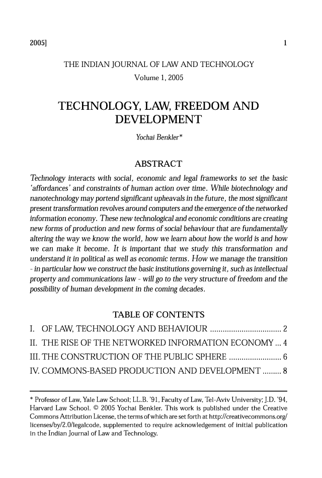 handle is hein.journals/indiajoula1 and id is 1 raw text is: 20051

THE INDIAN JOURNAL OF LAW AND TECHNOLOGY
Volume 1, 2005
TECHNOLOGY, LAW, FREEDOM AND
DEVELOPMENT
Yochai Benkler*
ABSTRACT
Technology interacts with social, economic and legal frameworks to set the basic
'affordances' and constraints of human action over time. While biotechnology and
nanotechnology may portend significant upheavals in the future, the most significant
present transformation revolves around computers and the emergence of the networked
information economy. These new technological and economic conditions are creating
new forms of production and new forms of social behaviour that are fundamentally
altering the way we know the world, how we learn about how the world is and how
we can make it become. It is important that we study this transformation and
understand it in political as well as economic terms. How we manage the transition
- in particular how we construct the basic institutions governing it, such as intellectual
property and communications law - will go to the very structure of freedom and the
possibility of human development in the coming decades.
TABLE OF CONTENTS
I. OF LAW, TECHNOLOGY AND BEHAVIOUR .............................. 2
II. THE RISE OF THE NETWORKED INFORMATION ECONOMY ... 4
III. THE CONSTRUCTION OF THE PUBLIC SPHERE ..................... 6
IV. COMMONS-BASED PRODUCTION AND DEVELOPMENT ......... 8
* Professor of Law, Yale Law School; LL.B. '91, Faculty of Law, Tel-Aviv University; J.D. '94,
Harvard Law School. © 2005 Yochai Benkler. This work is published under the Creative
Commons Attribution License, the terms of which are set forth at http://creativecommons.org/
licenses/by/2.0/legalcode, supplemented to require acknowledgement of initial publication
in the Indian Journal of Law and Technology.


