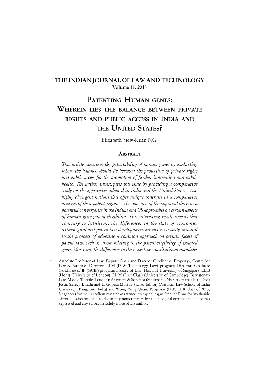 handle is hein.journals/indiajoula11 and id is 1 raw text is: 













  THE INDIAN JOURNAL OF LAW AND TECHNOLOGY
                              Volume  11, 2015

                 PATENTING HUMAN GENES:

   WHEREIN LIES THE BALANCE BETWEEN PRIVATE
       RIGHTS AND PUBLIC ACCESS IN INDIA AND
                      THE UNITED STATES?

                        Elizabeth  Siew-Kuan   NG

                                 ABSTRACT

      This article examines the patentability of human genes by evaluating
      where the balance should lie between the protection of private rights
      and public access for the promotion of further innovation and public
      health. The author investigates this issue by providing a comparative
      study on the approaches adopted in India and the United States - two
      highly divergent nations that offer unique contrasts in a comparative
      analysis of their patent regimes. The outcome of the appraisal discerns a
      potential convergence in the Indian and US approaches on certain aspects
      of human  gene patent-eligibility. This interesting result reveals that
      contrary to intuition, the differences in the state of economic,
      technological and patent law developments are not necessarily inimical
      to the prospect of adopting a common approach on certain facets of
      patent law, such as, those relating to the patent-eligibility of isolated
      genes. Moreover, the differences in the respective constitutional mandates

*   Associate Professor of Law, Deputy Chair and Director (Intellectual Property), Centre for
    Law &  Business; Director, LLM (IP & Technology Law) program; Director, Graduate
    Certificate of IP (GCIP) program; Faculty of Law, National University of Singapore; LL.B
    (Hons) (University of London); LL.M (First Class) (University of Cambridge); Barrister-at-
    Law (Middle Temple, London); Advocate & Solicitor (Singapore). My sincere thanks to Divij
    Joshi, Shreya Kundu and L. Gopika Murthy (Chief Editor) (National Law School of India
    University, Bangalore, India) and Wong Yong Quan, Benjamin (NUS LLB Class of 2015,
    Singapore) for their excellent research assistance; to my colleague Stephen Phua for invaluable
    editorial assistance; and to the anonymous referees for their helpful comments. The views
    expressed and any errors are solely those of the author.


