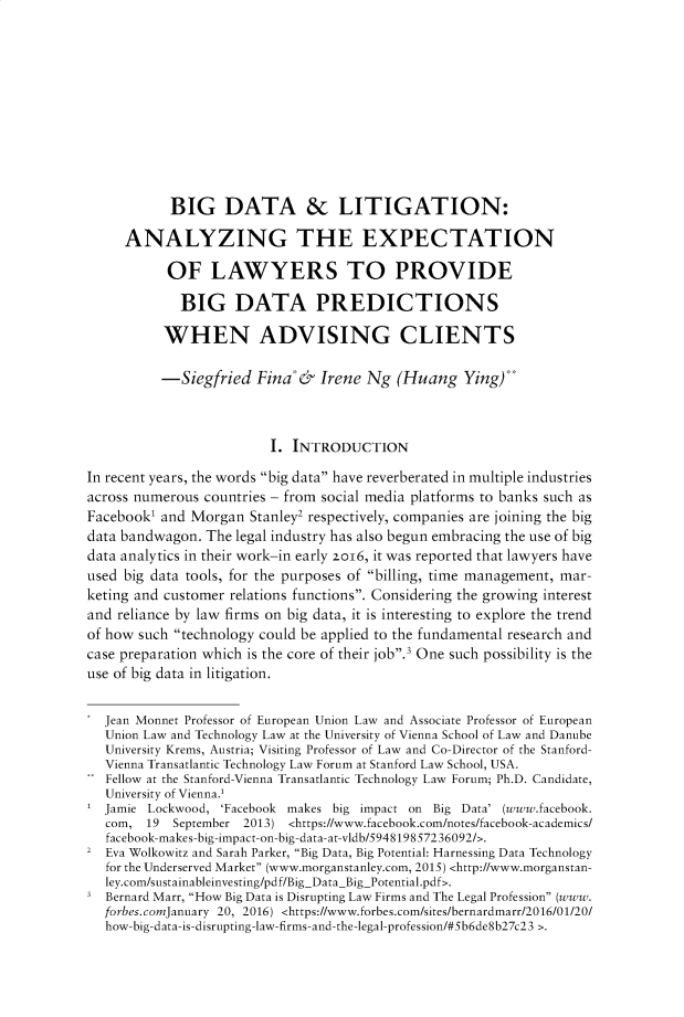 handle is hein.journals/indiajoula13 and id is 1 raw text is: 











           BIG DATA & LITIGATION:

     ANALYZING THE EXPECTATION

           OF LAWYERS TO PROVIDE

             BIG DATA PREDICTIONS

           WHEN ADVISING CLIENTS

           -Siegfried  Fina  &       Irene Ng (Huang Ying)



                         I. INTRODUCTION

In recent years, the words big data have reverberated in multiple industries
across numerous countries - from social media platforms to banks such as
Facebook' and Morgan  Stanley2 respectively, companies are joining the big
data bandwagon. The legal industry has also begun embracing the use of big
data analytics in their work-in early zo16, it was reported that lawyers have
used big data tools, for the purposes of billing, time management, mar-
keting and customer relations functions. Considering the growing interest
and reliance by law firms on big data, it is interesting to explore the trend
of how such technology could be applied to the fundamental research and
case preparation which is the core of their job.3 One such possibility is the
use of big data in litigation.


  Jean Monnet Professor of European Union Law and Associate Professor of European
  Union Law and Technology Law at the University of Vienna School of Law and Danube
  University Krems, Austria; Visiting Professor of Law and Co-Director of the Stanford-
  Vienna Transatlantic Technology Law Forum at Stanford Law School, USA.
  Fellow at the Stanford-Vienna Transatlantic Technology Law Forum; Ph.D. Candidate,
  University of Vienna.'
  Jamie Lockwood, 'Facebook makes big impact on Big Data' (www.facebook.
  com,  19  September 2013) <https://www.facebook.com/notes/facebook-academics/
  facebook-makes-big-impact-on-big-data-at-vldb/5948198572 36092/>.
2  Eva Wolkowitz and Sarah Parker, Big Data, Big Potential: Harnessing Data Technology
   for the Underserved Market (www.morganstanley.com, 2015) <http://www.morganstan-
   ley.com/sustainableinvesting/pdf/BigDataBigPotential.pdf>.
   Bernard Marr, How Big Data is Disrupting Law Firms and The Legal Profession (www.
   forbes.comJanuary 20, 2016) <https://www.forbes.com/sites/bernardmarr/2016/01/20/
   how-big-data-is-disrupting-law-firms-and-the-legal-profession/#5b6de8b27c23 >.


