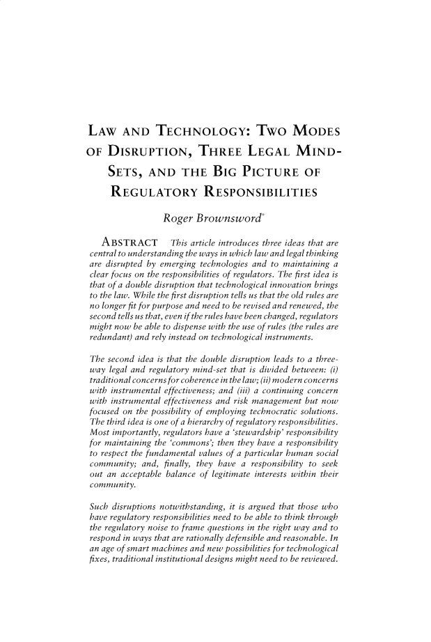 handle is hein.journals/indiajoula14 and id is 1 raw text is: 











LAW AND TECHNOLOGY: Two MODES

OF   DISRUPTION, THREE LEGAL MIND-

     SETS, AND THE BIG PICTURE OF

     REGULATORY RESPONSIBILITIES

                  Roger  Brownsword

   ABSTRACT        This article introduces three ideas that are
 central to understanding the ways in which law and legal thinking
 are disrupted by emerging technologies and to maintaining a
 clear focus on the responsibilities of regulators. The first idea is
 that of a double disruption that technological innovation brings
 to the law. While the first disruption tells us that the old rules are
 no longer fit for purpose and need to be revised and renewed, the
 second tells us that, even if the rules have been changed, regulators
 might now be able to dispense with the use of rules (the rules are
 redundant) and rely instead on technological instruments.

 The second idea is that the double disruption leads to a three-
 way legal and regulatory mind-set that is divided between: (i)
 traditional concerns for coherence in the law; (ii) modern concerns
 with instrumental effectiveness; and (iii) a continuing concern
 with instrumental effectiveness and risk management but now
 focused on the possibility of employing technocratic solutions.
 The third idea is one of a hierarchy of regulatory responsibilities.
 Most importantly, regulators have a 'stewardship' responsibility
 for maintaining the 'commons'; then they have a responsibility
 to respect the fundamental values of a particular human social
 community;  and, finally, they have a responsibility to seek
 out an acceptable balance of legitimate interests within their
 community.

 Such disruptions notwithstanding, it is argued that those who
 have regulatory responsibilities need to be able to think through
 the regulatory noise to frame questions in the right way and to
 respond in ways that are rationally defensible and reasonable. In
 an age of smart machines and new possibilities for technological
 fixes, traditional institutional designs might need to be reviewed.



