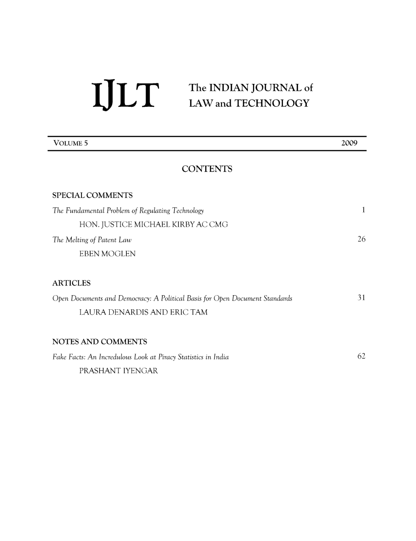 handle is hein.journals/indiajoula5 and id is 1 raw text is: The INDIAN JOURNAL of
LAW and TECHNOLOGY
VOLUME 5                                                                  2009
CONTENTS
SPECIAL COMMENTS
The Fundamental Problem of Regulating Technology                               1
HON. JUSTICE MICHAEL KIRBY AC CMG
The Melting of Patent Law                                                     26
EBEN MOGLEN
ARTICLES
Open Documents and Democracy: A Political Basis for Open Document Standards   31
LAURA DENARDIS AND ERIC TAM
NOTES AND COMMENTS
Fake Facts: An Incredulous Look at Piracy Statistics in India                 62
PRASHANT IYENGAR


