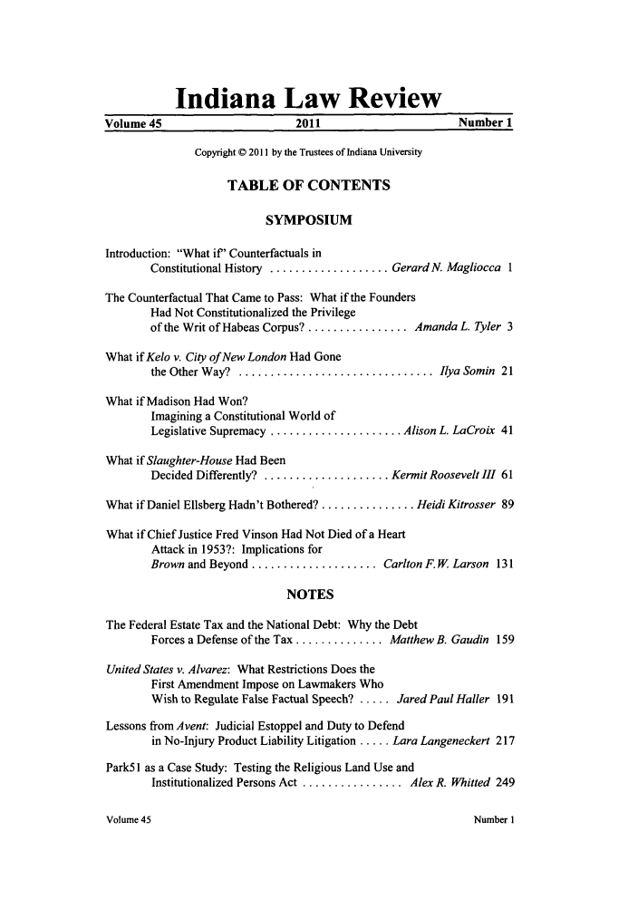 handle is hein.journals/indilr45 and id is 1 raw text is: Indiana Law Review
Volume 45                       2011                       Number 1
Copyright © 2011 by the Trustees of Indiana University
TABLE OF CONTENTS
SYMPOSIUM
Introduction: What if' Counterfactuals in
Constitutional History ................... Gerard N. Magliocca 1
The Counterfactual That Came to Pass: What if the Founders
Had Not Constitutionalized the Privilege
of the Writ of Habeas Corpus? ................ Amanda L. Tyler 3
What if Kelo v. City of New London Had Gone
the Other W ay?  ............................... Ilya Somin  21
What if Madison Had Won?
Imagining a Constitutional World of
Legislative Supremacy ..................... Alison L. LaCroix 41
What if Slaughter-House Had Been
Decided Differently? .................... Kermit Roosevelt III 61
What if Daniel Ellsberg Hadn't Bothered? ............... Heidi Kitrosser 89
What if Chief Justice Fred Vinson Had Not Died of a Heart
Attack in 1953?: Implications for
Brown and Beyond .................... Carlton F. W Larson 131
NOTES
The Federal Estate Tax and the National Debt: Why the Debt
Forces a Defense of the Tax .............. Matthew B. Gaudin 159
United States v. Alvarez: What Restrictions Does the
First Amendment Impose on Lawmakers Who
Wish to Regulate False Factual Speech? ..... Jared Paul Hailer 191
Lessons from Avent: Judicial Estoppel and Duty to Defend
in No-Injury Product Liability Litigation ..... Lara Langeneckert 217
Park51 as a Case Study: Testing the Religious Land Use and
Institutionalized Persons Act ................ Alex R. Whitted 249

Volume 45

Number I


