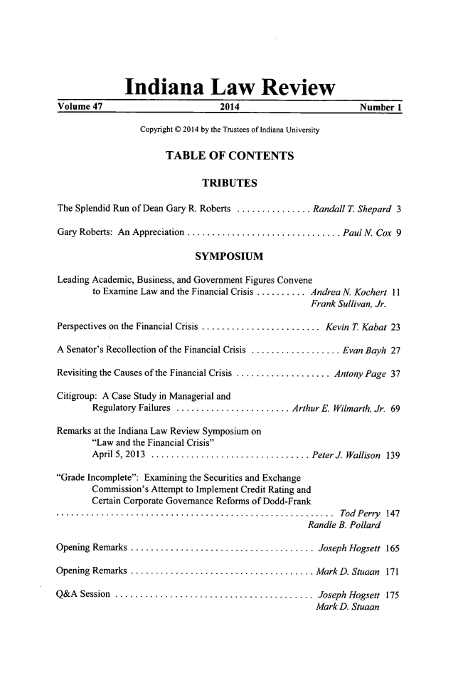 handle is hein.journals/indilr47 and id is 1 raw text is: Indiana Law Review
Volume 47                        2014                        Number 1
Copyright C 2014 by the Trustees of Indiana University
TABLE OF CONTENTS
TRIBUTES
The Splendid Run of Dean Gary R. Roberts .............. Randall T. Shepard 3
Gary Roberts: An Appreciation ............................ Paul N. Cox 9
SYMPOSIUM
Leading Academic, Business, and Government Figures Convene
to Examine Law and the Financial Crisis ..........Andrea N. Kochert 11
Frank Sullivan, Jr.
Perspectives on the Financial Crisis ......................Kevin T Kabat 23
A Senator's Recollection of the Financial Crisis .................Evan Bayh 27
Revisiting the Causes of the Financial Crisis ..................Antony Page 37
Citigroup: A Case Study in Managerial and
Regulatory Failures .....................Arthur E. Wilmarth, Jr. 69
Remarks at the Indiana Law Review Symposium on
Law and the Financial Crisis
April 5, 2013 .............................  Peter1 Wallison 139
Grade Incomplete: Examining the Securities and Exchange
Commission's Attempt to Implement Credit Rating and
Certain Corporate Governance Reforms of Dodd-Frank
........................................Tod Perry 147
Randle B. Pollard
Opening Remarks ..................................Joseph Hogsett 165
Opening Remarks .................................   Mark D. Stuaan 171
Q&A  Session  ........................................  Joseph Hogsett  175
Mark D. Stuaan


