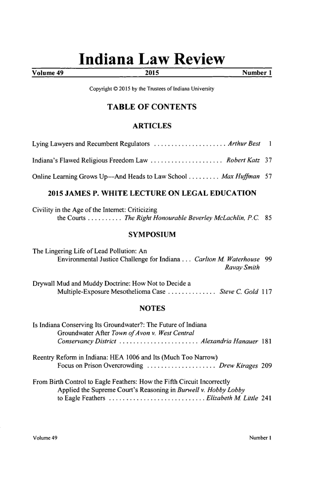 handle is hein.journals/indilr49 and id is 1 raw text is: 






              Indiana Law Review
Volume 49                         2015                        Number 1

                 Copyright © 2015 by the Trustees of Indiana University

                      TABLE OF CONTENTS

                              ARTICLES

Lying Lawyers and Recumbent Regulators ..................... Arthur Best  1

Indiana's Flawed Religious Freedom Law ..................... Robert Katz 37

Online Learning Grows Up-And Heads to Law School ......... Max Huffman 57

     2015 JAMES P. WHITE LECTURE ON LEGAL EDUCATION

Civility in the Age of the Internet: Criticizing
        the Courts .......... The Right Honourable Beverley McLachlin, P.C. 85

                             SYMPOSIUM

The Lingering Life of Lead Pollution: An
        Environmental Justice Challenge for Indiana... Carlton M Waterhouse 99
                                                         Ravay Smith

Drywall Mud and Muddy Doctrine: How Not to Decide a
        Multiple-Exposure Mesothelioma Case .............. Steve C. Gold 117

                                NOTES

Is Indiana Conserving Its Groundwater?: The Future of Indiana
        Groundwater After Town ofAvon v. West Central
        Conservancy District ....................... Alexandria Hanauer 181

Reentry Reform in Indiana: HEA 1006 and Its (Much Too Narrow)
        Focus on Prison Overcrowding .................... Drew Kirages 209

From Birth Control to Eagle Feathers: How the Fifth Circuit Incorrectly
        Applied the Supreme Court's Reasoning in Burwell v. Hobby Lobby
        to Eagle Feathers  ............................ Elizabeth M  Little  241


Volume 49


Number I


