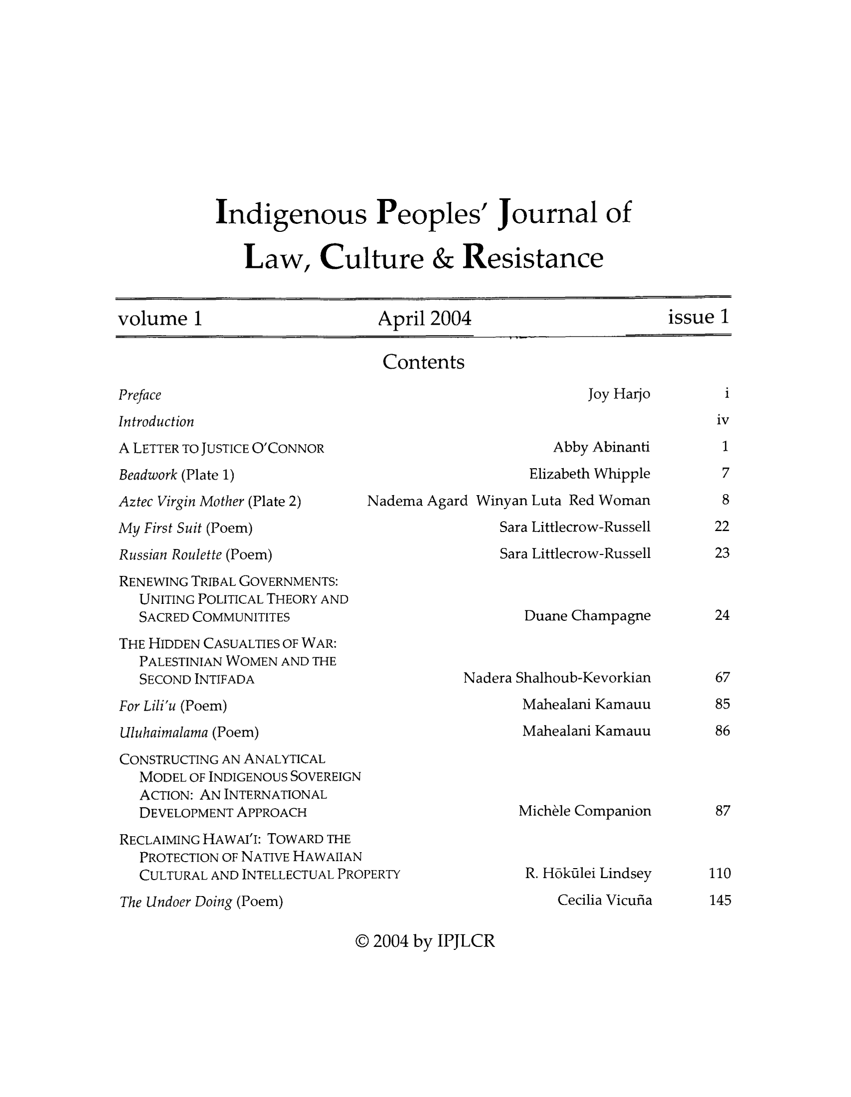 handle is hein.journals/indipeor1 and id is 1 raw text is: Indigenous Peoples' Journal of
Law, Culture & Resistance

volume 1                  April 2004                   issue 1

Contents

Preface
Introduction
A LETTER TO JUSTICE O'CONNOR
Beadwork (Plate 1)
Aztec Virgin Mother (Plate 2)  Nade
My First Suit (Poem)
Russian Roulette (Poem)
RENEWING TRIBAL GOVERNMENTS:
UNITING POLITICAL THEORY AND
SACRED COMMUNITITES
THE HIDDEN CASUALTIES OF WAR:
PALESTINIAN WOMEN AND THE
SECOND INTIFADA
For Lili'u (Poem)
Uluhaimalama (Poem)
CONSTRUCTING AN ANALYTICAL
MODEL OF INDIGENOUS SOVEREIGN
ACTION: AN INTERNATIONAL
DEVELOPMENT APPROACH
RECLAIMING HAWAI'I: TOWARD THE
PROTECTION OF NATIVE HAWAIIAN
CULTURAL AND INTELLECTUAL PROPERTY
The Undoer Doing (Poem)

Joy Harjo

Abby Abinanti
Elizabeth Whipple
ma Agard Winyan Luta Red Woman
Sara Littlecrow-Russell
Sara Littlecrow-Russell
Duane Champagne

Nadera Shalhoub-Kevorkian
Mahealani Kamauu
Mahealani Kamauu

Michele Companion
R. Hokilei Lindsey
Cecilia Vicufia

@ 2004 by IPJLCR

i

iv
1
7
8
22
23

24
67
85
86

87

110
145


