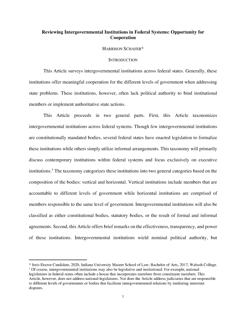 handle is hein.journals/indjcstd4 and id is 1 raw text is: 




       Reviewing  Intergovernmental Institutions   in Federal  Systems:  Opportunity   for
                                          Cooperation

                                      HARRISON  SCHAFER*

                                         INTRODUCTION

       This  Article surveys intergovernmental institutions across federal states. Generally, these

institutions offer meaningful cooperation for the different levels of government when addressing

state problems. These  institutions, however, often lack political authority to bind institutional

members   or implement  authoritative state actions.

       This   Article  proceeds   in  two   general   parts. First,  this  Article  taxonomizes

intergovernmental  institutions across federal systems. Though few intergovernmental institutions

are constitutionally mandated bodies, several federal states have enacted legislation to formalize

these institutions while others simply utilize informal arrangements. This taxonomy will primarily

discuss contemporary   institutions within federal systems  and focus  exclusively on  executive

institutions.' The taxonomy categorizes these institutions into two general categories based on the

composition  of the bodies: vertical and horizontal. Vertical institutions include members that are

accountable  to different levels of government   while horizontal  institutions are comprised of

members   responsible to the same level of government. Intergovernmental institutions will also be

classified as either constitutional bodies, statutory bodies, or the result of formal and informal

agreements. Second,  this Article offers brief remarks on the effectiveness, transparency, and power

of  these institutions. Intergovernmental  institutions wield  nominal  political authority, but




* Juris Doctor Candidate, 2020, Indiana University Maurer School of Law; Bachelor of Arts, 2017, Wabash College.
1 Of course, intergovernmental institutions may also be legislative and institutional. For example, national
legislatures in federal states often include a house that incorporates members from constituent members. This
Article, however, does not address national legislatures. Nor does the Article address judiciaries that are responsible
to different levels of governments or bodies that facilitate intergovernmental relations by mediating interstate
disputes.


1



