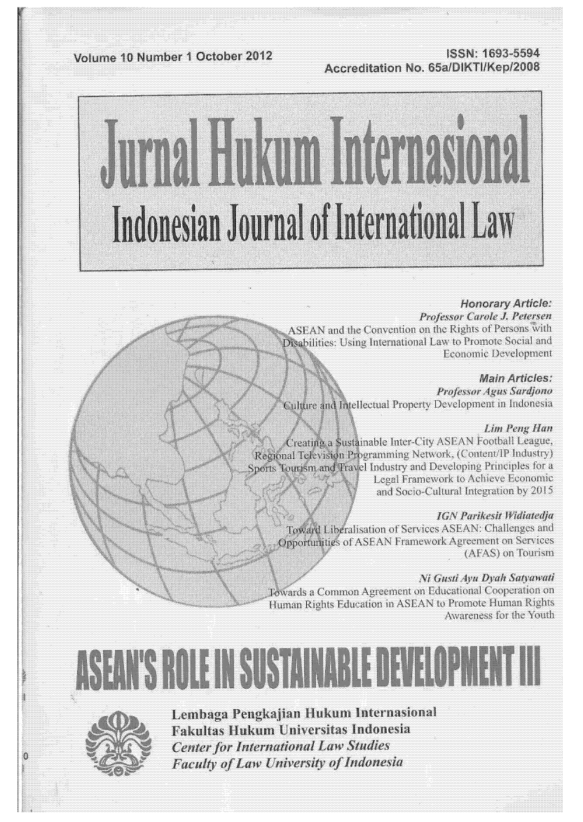 handle is hein.journals/indjil10 and id is 1 raw text is: Volume 10 Number I October 2012                                   ISSN: 1693=5594
Accreditation No. 65a/DIKTIIKepI2008
Jurnal1 ini Inlteranionill
Indoweian Journal of Internationlla Law                                      '
Honor ry Arti le:
A    AS   N  odrh~ Lonv  tin  rajsor Carolte J Peftr!en
ASE            N  an  theCo~v mionon  the  Rig hts of Persons {vith
bilities: Using ]International Law t Proimote Social and
E~oi omic De weopmem
Main A i es:
.....               n    ellectual Property Developmen mn I donsia
: b                               Lir Penlg Hart
@@  :     Ii  a us iinabte Inter-ity ASEAN Football League,
It      alTr P         a nmmng Netwvork.  (fiontcn/lP, lndustr }i)
;i  i                           x~l Idustry and Developing Principles fora
....................  Legal Framnework to Achieve Economic
. +>i                         ad Socio Cultnral iteration by 2U1 5
+'        ?   I&A Parikesit Widitj
TpLibrisatlion of Servi ce ASEAN: Challenges and
.Z          ppo       of Ii ASFAN FraeworwkA Areement on Services
;:'                              (ALAS) on Tourism
N7 Gauyiv Dyah SatyVawati
Toards a Common Agreem~ent on Educational Cooperation on
'+:' i. uman Rights Education in ASEAN to Promote Human RI~
Awareness for the Yoth
Lembaga Pengkaj an ilukum hnternasionaI
Faklta               HknUniversitas indonesia
titer fr Internatina1 Law Studis


