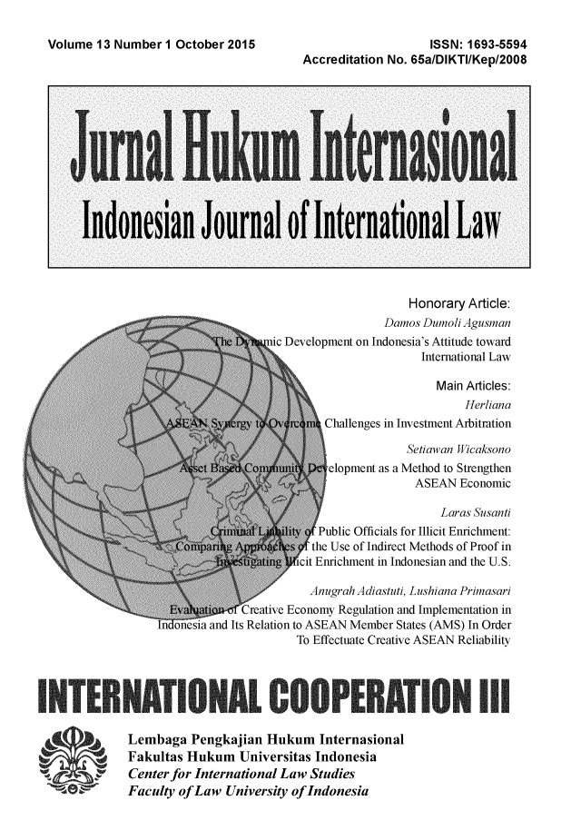 handle is hein.journals/indjil13 and id is 1 raw text is: 

Volume 13 Number I October 2015


                   ISSN: 1693-5594
Accreditation No. 65alDIKTIIKepI2008


                    Honorary Article:
                Damos Dumoli Agusman
ic Development on Indonesia's Attitude toward
                      International Law

                        Main Articles:
                            Herliana
       Challenges in Investment Arbitration

                    Setiawan Wicaksono
        elopment as a Method to Strengthen
                     ASEAN Economic

                         Laras Susanti
      Public Officials for Illicit Enrichment:
      the Use of Indirect Methods of Proof in
Sicit Enrichment in Indonesian and the U.S.


                  Anugrah Adiastuti, Lushiana Primasari
iCreative Economy Regulation and Implementation in
esia and Its Relation to ASEAN Member States (AMS) In Order
                To Effectuate Creative ASEAN Reliability


IINNBlATIONAL COOPERATION III

             Lembaga Pengkajian Hukum Internasional
             Fakultas Hukum Universitas Indonesia
             Center for International Law Studies
             Faculty of Law University of Indonesia


